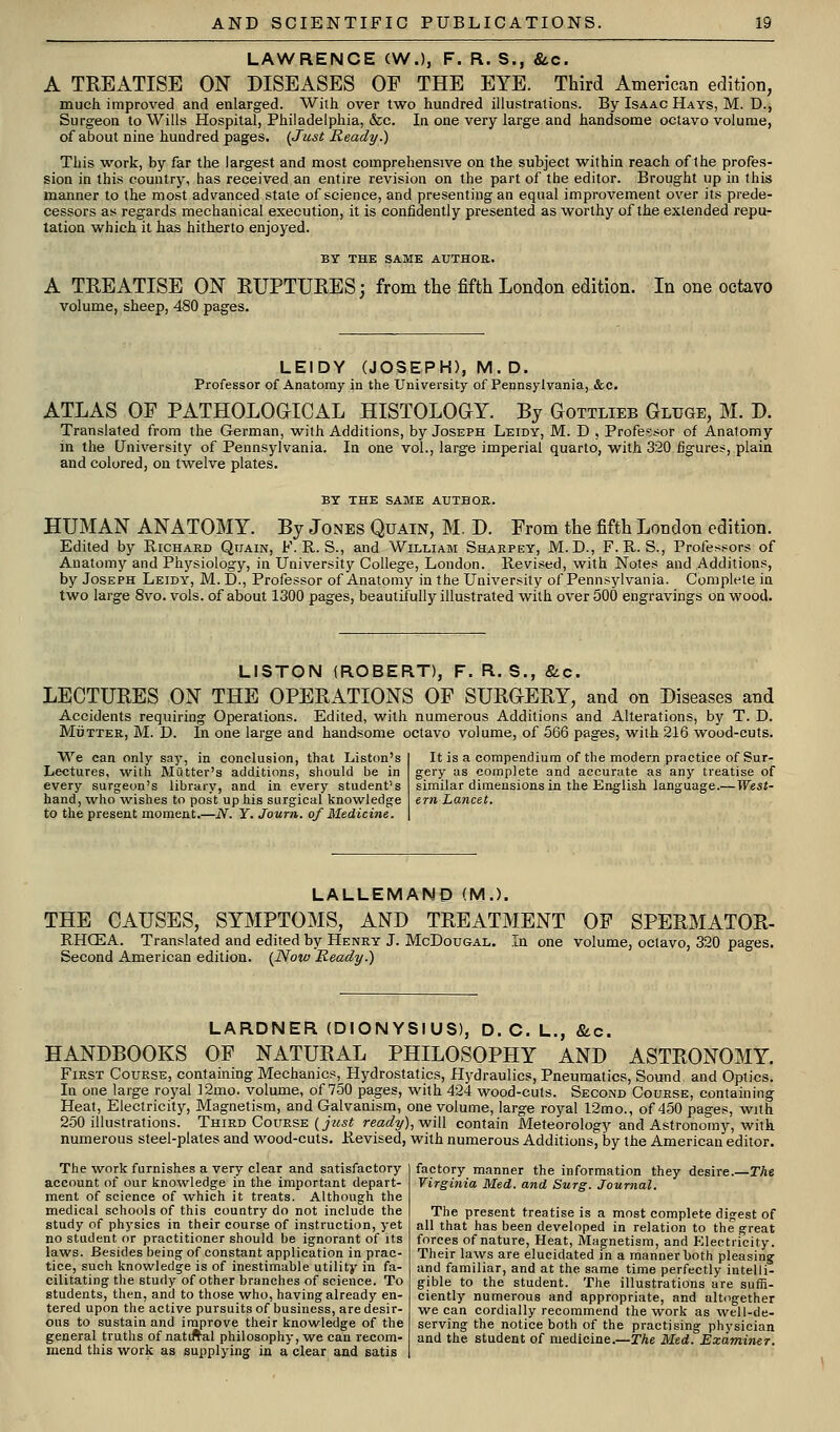 LAWRENCE (W,), F. R. S., &.c. A TREATISE ON DISEASES OF THE EYE. Third American edition, much improved and enlarged. Wiih over two hundred illustrations. By Isaac Hays, M. D., Surgeon to Wills Hospital, Philadelphia, &c. In one very large and handsome octavo volume, of about nine hundred pages. {Just Ready.) This vi'ork, by far the largest and most comprehensive on the subject within reach of the profes- sion in this country, has received an entire revision on the part of the editor. Brought up in this manner to the most advanced state of science, and presenting an equal improvement over its prede- cessors as regards mechanical execution, it is confidently presented as worthy of the extended repu- tation which it has hitherto enjoyed. BY THE SAME AUTHOR. A TREATISE ON RUPTURES; from the fifth London edition. volume, sheep, 480 pages. In one octavo LEIDY (JOSEPH), M . D. Professor of Anatomy in the University of Pennsylvania, &c. ATLAS OF PATHOLOGICAL HISTOLOGY. By Gottlieb Gluge, M. D. Translated from the German, with Additions, by Joseph Leidy, M. D , Professor of Anatomy in the University of Pennsylvania. In one vol., large imperial quarto, with 320 figures, plain and colored, on twelve plates. BY THE SAME AUTHOR. HUMAN ANATOMY. By Jones Quain, M. D. From the fifth London edition. Edited by Richard Quain, F. R. S., and William Shaepey, M. D., F.R. S., Professors of Anatomy and Physiology, in University College, London. Revised, with Notes and Additions, by Joseph Leidy, M. D., Professor of Anatomy in the University of Pennsylvania. Complete in two large 8vo. vols, of about 1300 pages, beautifully illustrated with over 500 engravings on wood. LISTON (ROBERT), F. R. S., &c. LECTURES ON THE OPERATIONS OF SURGERY, and on Diseases and Accidents requiring Operations. Edited, with numerous Additions and Alterations, by T. D. MiJTTER, M. D. In one large and handsome octavo volume, of 566 pages, with 216 wood-cuts. We can only say, in conclusion, that Liston's Lectures, with Milttev's additions, should be in every surgeon's library, and in every student's hand, who wishes to post up his surgical knowledge to the present moment.—N. Y. Journ. of Medicine. It is a compendium of the modern practice of Sur- gery as complete and accurate as any treatise of similar dimensions in the English language.—West- ern Lancet. LALLEMAND (M.). THE CAUSES, SYMPTOMS, AND TREATMENT OF SPERMATOR- RHOEA. Translated and edited by Henry J. McDougal. In one volume, octavo, 320 pages. Second American edition. {Now Ready.) LARDNER (DIONYSIUS), D. C. L., &c. HANDBOOKS OF NATURAL PHILOSOPHY AND ASTRONOMY. First Course, containing Mechanics, Hydrostatics, H)rdraulics, Pneumatics, Sound and Optics. In one large royal ]2mo. volume, of 750 pages, with 424 wood-cuts. Second Course, containing Heat, Electricity, Magnetism, and Galvanism, one volume, large royal 12mo., of 450 pages, with 250 illustrations. Third Course (jwsi ready), vfiW contain Meteorology and Astronomy, with numerous steel-plates and wood-cuts. Revised, with numerous Additions, by the American editor. The work furnishes a very clear and satisfactory account of our kno^vledge in the important depart- ment of science of \vhich it treats. Although the medical schools of this country do not include the study of physics in their course of instruction, yet no student or practitioner should be ignorant of its laws. Besides being of constant application in prac- tice, such knovvfledge is of inestimable utility in fa- cilitating tlie study of other branches of science. To students, then, anil to those who, having already en- tered upon the active pursuits of business, are desir- ous to sustain and improve their knowledge of the general truths of nattftal philosophy, we can recom- mend this work as supplying in a clear and satis factory manner the information they desire.—The Virgifiia Med. and Surg. Journal. The present treatise is a most complete digest of all that has been developed in relation to the great forces of nature. Heat, Magnetism, and FAectncity. Their laws are elucidated in a manner both pleasing and familiar, and at the same time perfectly intelli- gible to the student. The illustrations are suffi- ciently numerous and appropriate, and altcgether we can cordially recommend the work as well-de- serving the notice both of the practising physician and the student of medicine.—The Med. Examiner.