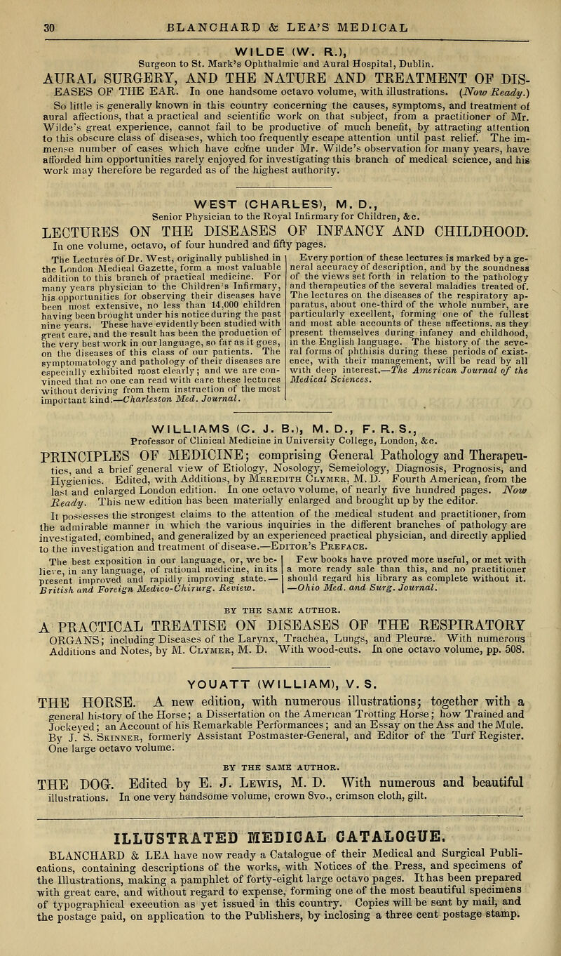 WILDE (W. R.), Surgeon to St. Mark's Ophthalmic and Aural Hospital, Dublin. AURAL SURGERY, AND THE NATURE AND TREATMENT OF DIS- EASES OF THE EAR. In one handsome octavo volume, with illustrations. [Now Ready.) So little is generally knovs^n in this country concerning the causes, symptoms, and treatment of aural affections, that a practical and scientific work on that subject, from a practitioner of Mr. Wilde's great experience, cannot fail to be productive of much benefit, by attracting attention to this obscure class of diseases, which too frequently escape attention until past relief. The im- mense number of cases which have co'ftie under Mr. Wilde's observation for many years, have afforded him opportunities rarely enjoyed for investigating this branch of medical science, and his work may therefore be regarded as of the highest authority. WEST (CHARLES), M. D., Senior Physician to the Royal Infirmary for Children, &c. LECTURES ON THE DISEASES OF INFANCY AND CHILDHOOD. In one volume, octavo, of four hundred and fifty pages. The Lectures of Dr. West, originally published in the London Medical Gazette, form a most valuable addition to this branch of practical medicine. For many years physician to the Children's Infirmary, his opportunities for observing their diseases have been most extensive, no less than 14,000 children having been brought under his notice during the past nine years. These have evidently been studied with great care, and the result has been the production of the very best work in our language, so far as it goes, on the diseases of this class of our patients. The symptomatology and pathology of their diseases are especially exhibited roost clearly; and we are con- vinced that no one can read with care these lectures without deriving from them instruction of the most important kind.—Charleston Med. Journal. Every portion of these lectures is marked by a ge- neral accuracy of description, and by the soundness of the views set forth in relation to the pathology and therapeutics of the several maladies treated of. The lectures on the diseases of the respiratory ap- paratus, about one-third of the whole number, are particularly excellent, forming one of the fullest and most able accounts of these affections, as they present themselves during infancy and childhood, in the English language. The history of the seve- ral forms of phthisis during these periods of exist- ence, with their management, will be read by all with deep interest.—The American Journal of the Medical Sciences. WILLIAMS (C. J. B.), M. D., F. R. S., Professor of Clinical Medicine in University College, London, &c. PRINCIPLES OF MEDICINE; comprising General Pathology and Therapeu- tics, and a brief general view of Etiology, Nosology, Semeiology, Diagnosis, Prognosis, and Hyo-ienics. Edited, with Additions, by Meredith Clymer, M.D. Fourth American, from the last°and enlarged London edition. In one octavo volume, of nearly five hundred pages. Now Ready. This new edition has been materially enlarged and brought up by the editor. It possesses the strongest claims to the attention of the medical student and practitioner, from the admirable manner in whicli the various inquiries in the different branches of pathology are investigated, combined, and generalized by an experienced practical physician, and directly applied to the investigation and treatment of disease.—Editor's Preface. The best exposition in our language, or, we be- I Few books have proved more useful, or met with lieve in any language, of rational medicine, in its | a more ready sale than this, and no practitioner present improved and rapidly improving state.— should regard his library as complete without it. British and Foreign Medico-Chirurg. Review. \ —Ohio Med. and Surg. Journal. BY THE SAME AtTTHOR. A PRACTICAL TREATISE ON DISEASES OF THE RESPIRATORY ORGANS; including Diseases of the Larynx, Trachea, Lungs, and Pleurae. With numerous Additions and Notes, by M. Clymer, M. D. With wood-cuts. In one octavo volume, pp. 508. YOUATT (WILLIAM), V. S. THE HORSE. A new edition, with numerous illustrations; together with a o-eneral history of the Horse; a Dissertation on the American Trotting Horse; how Trained and Jockeyed; an Account of his Remarkable Performances; and an Essay on the Ass and the Mule. By J. S. Skinner, formerly Assistant Postmaster-General, and Editor of the Turf Register. One large octavo volume. BY the same AUTHOR. THE DOG. Edited by E. J. Lewis, M. D. With numerous and beautiful illustrations. In one very handsome volume, crown 8vo., crimson cloth, gilt. ILLUSTRATED MEDICAL CATALOGUE. BLANCHARD & LEA have now ready a Catalogue of their Medical and Surgical Publi- cations, containing descriptions of the works, with Notices of the Press, and specimens of the Illustrations, making a pamphlet of forty-eight large octavo pages. It has been prepared ■with great care, and without regard to expense, forming one of the most beautiful specimens of typographical execution as yet issued in this country. Copies wiU be sent by mail, and the postage paid, on application to the Publishers, by inclosing a three cent postage stamp.