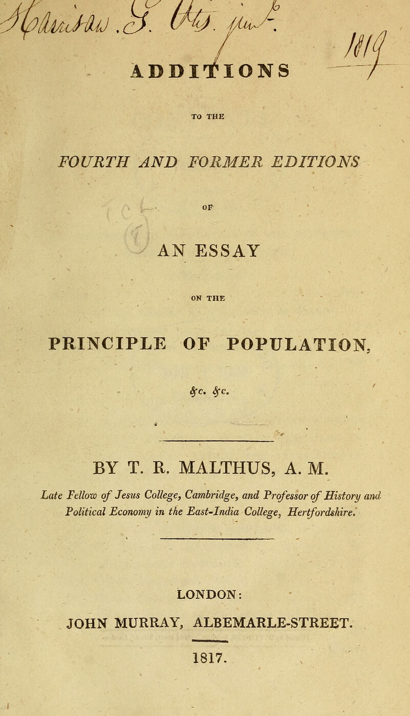 Ly 7 //A ADDITIONS — FOURTH AND FORMER EDITIONS OF AN ESSAY PRINCIPLE OF POPULATION, BY T. R. MALTHUS, A. M. Late Fellow of Jesus College, Cambridge, and Professor of History and Political Economy in the East-India College, Hertfordshirei LONDON: JOHN MURRAY, ALBEMARLE-STREET. 1817.