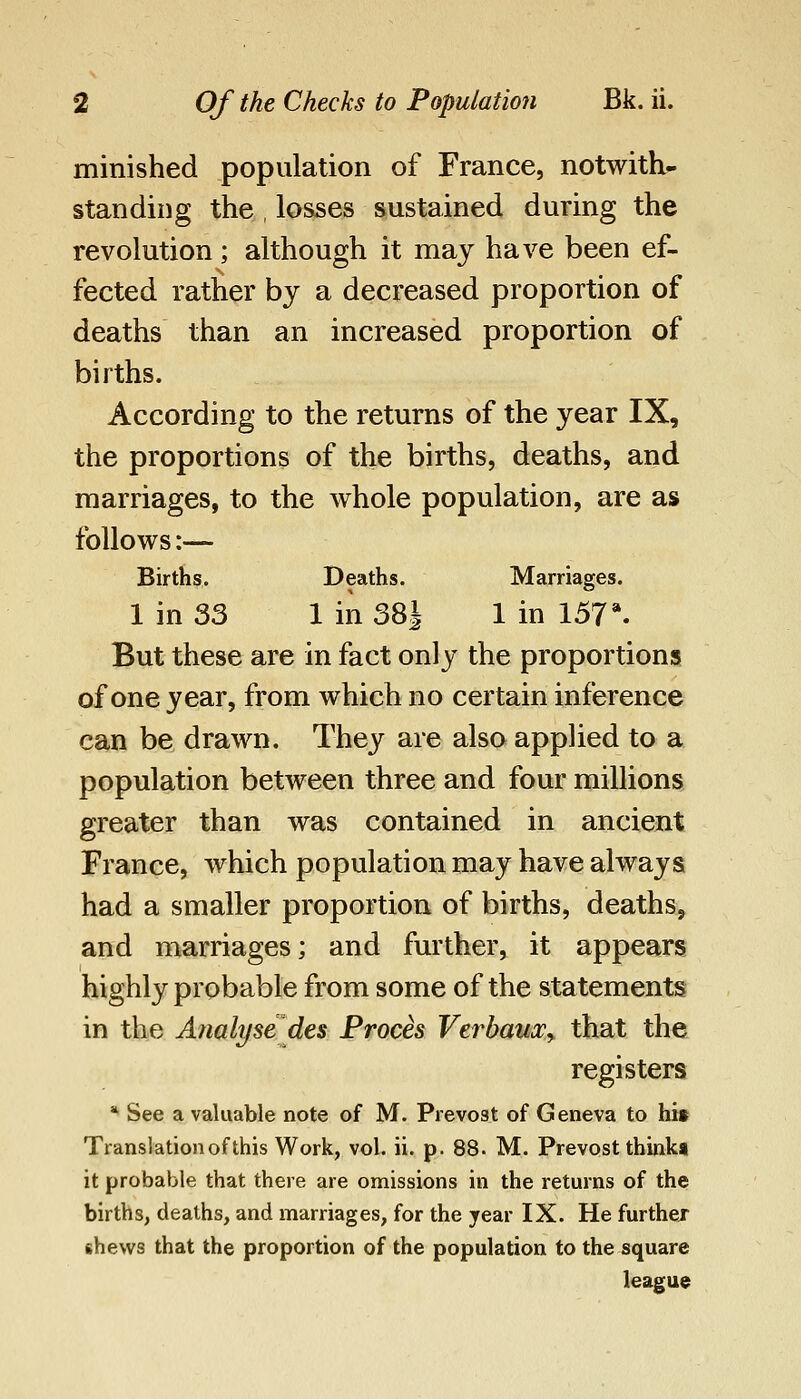 minished population of France, notwith- standing the , losses sustained during the revolution; although it may have been ef- fected rather by a decreased proportion of deaths than an increased proportion of births. According to the returns of the year IX, the proportions of the births, deaths, and marriages, to the whole population, are as follows:— Births. Deaths. Marriages. 1 in 33 1 in SSJ 1 in 157*. But these are in fact only the proportions of one year, from which no certain inference can be drawn. They are also applied to a population between three and four millions greater than was contained in ancient France, which population may have always had a smaller proportion of births, deaths, and marriages; and further, it appears highly probable from some of the statements in the Analyse des Frocis Verbauxy that the registers * See a valuable note of M. Prevo3t of Geneva to hit Translation of this Work, vol. ii. p. 88. M. Prevost thinkt it probable that there are omissions in the returns of the births, deaths, and marriages, for the year IX. He further shews that the proportion of the population to the square league