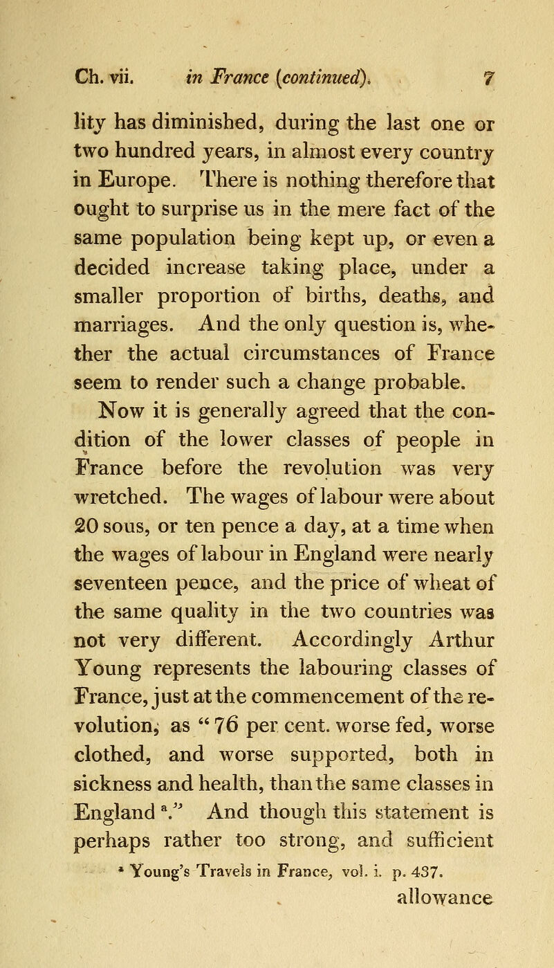 litj has diminished, during the last one or two hundred years, in almost every country in Europe. I'here is nothing therefore that ought to surprise us in the mere fact of the same population being kept up, or even a decided increase taking place, under a smaller proportion of births, deaths, and marriages. And the only question is, whe- ther the actual circumstances of France seem to render such a change probable. Now it is generally agreed that the con- dition of the lower classes of people in France before the revolution was very wretched. The wages of labour w^ere about 20 sous, or ten pence a day, at a time when the wages of labour in England were nearly seventeen pence, and the price of wheat of the same quality in the two countries was not very different. Accordingly Arthur Young represents the labouring classes of France, just at the commencement of the re- volution, as  76 per cent, worse fed, worse clothed, and worse supported, both in sickness and health, than the same classes in England /' And though this statement is perhaps rather too strong, and sufficient * Young's Travels in France, vol. i. p. 437. allowance