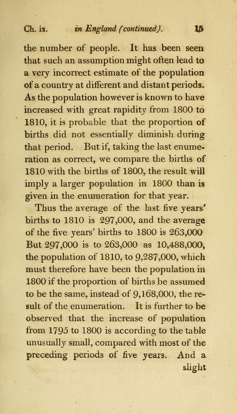 the number of people. It has been seen that such an assumption might often lead to a very incorrect estimate of the population of a country at different and distant periods. As the population however is known to have increased with great rapidity from 1800 to 1810, it is probable that the proportion of births did not essentially diminish during that period. But if, taking the last enume- ration as correct, we compare the births of 1810 with the births of 1800, the result will imply a larger population in 1800 than is given in the enumeration for that year. Thus the average of the last five years' births to 1810 is 297,000, and the average of the five years' births to 1800 is 263,000 But 297,000 is to 263,000 as 10,488,000, the population of 1810, to 9,287,000, which must therefore have been the population in 1800 if the proportion of births be assumed to be the same, instead of 9,168,000, the re- sult of the enumeration. It is further to be observed that the increase of population from 1795 to 1800 is according to the table unusually small, compared with most of the preceding periods of five years. And a slight