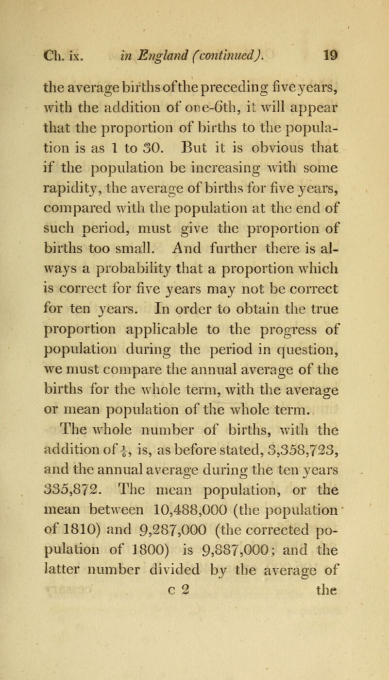 the average births of the preceding five years, with the addition of one-6th, it will appear that the proportion of births to the popula- tion is as 1 to 30. But it is obvious that if the population be increasing with some rapidity, the average of births for five years, compared with the population at the end of such period, must give the proportion of births too small. And further there is al- ways a probability that a proportion which is correct for five years may not be correct for ten years. In order to obtain the true proportion applicable to the progress of population during the period in question, we must compare the annual average of the births for the whole term, with the average or mean population of the whole term. The whole number of births, with the addition of i, is, as before stated, 3,358,723, and the annual average during the ten years 335,872. The mean population, or the mean between 10,488,000 (the population' of 1810) and 9,287,000 (the corrected po- pulation of 1800) is 9,887,000; and the latter number divided b}^ the average of c 2 the