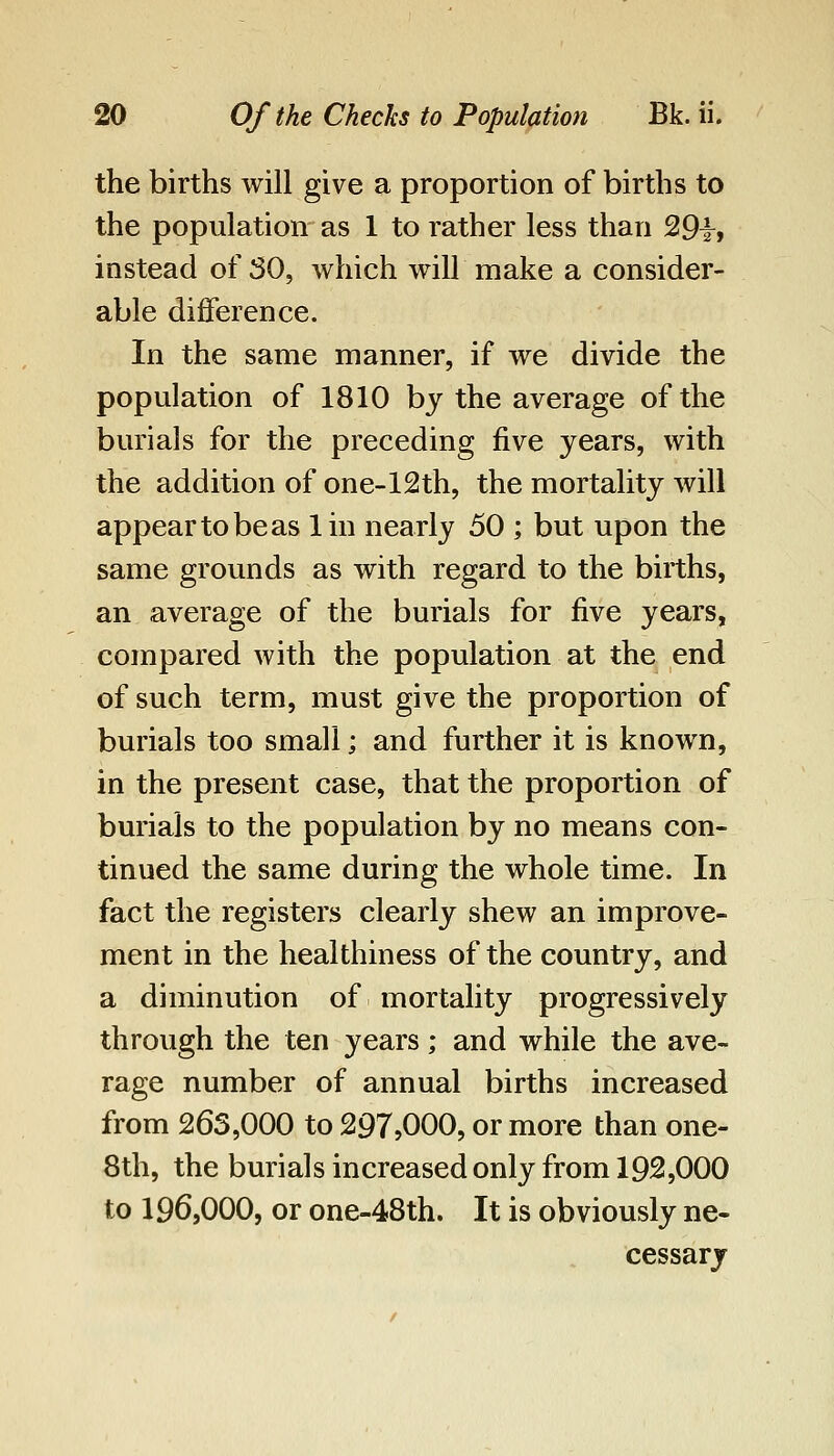 the births will give a proportion of births to the population as 1 to rather less than 29t> instead of SO, which will make a consider- able difference. In the same manner, if we divide the population of 1810 by the average of the burials for the preceding five years, with the addition of one-12th, the mortality will appear to be as lin nearly 50 ; but upon the same grounds as with regard to the births, an average of the burials for five years, compared with the population at the end of such term, must give the proportion of burials too small; and further it is known, in the present case, that the proportion of burials to the population by no means con- tinued the same during the whole time. In fact the registers clearly shew an improve- ment in the healthiness of the country, and a diminution of mortality progressively through the ten years; and while the ave- rage number of annual births increased from 263,000 to 297,000, or more than one- 8th, the burials increased only from 192,000 to 196,000, or one-48th. It is obviously ne- cessary