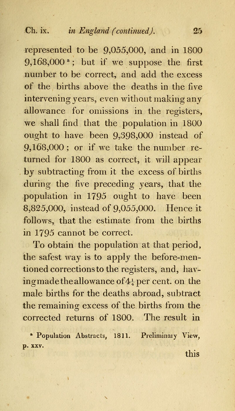 represented to be 9,055,000, and in 1800 9,168,000 ^; but if we suppose the first number to be correct, and add the excess of the births above the deaths in the five intervening years, even without making any allowance for omissions in the registers, we shall find that the population in 1800 ought to have been 9,398,000 instead of 9,16*8,000; or if we take the number re- turned for 1800 as correct, it will appear by subtracting from it the excess of births during the five preceding years, that the population in 1795 ought to have been 8,825,000, instead of 9,055,000. Hence it follows, that the estimate from the births in 1795 cannot be correct. To obtain the population at that period, the safest way is to apply the before-men- tioned corrections to the registers, and, hav- ing made the allowance of 4i per cent, on the male births for the deaths abroad, subtract the remaining excess of the births from the corrected returns of 1800. The result in * Population Abstracts, 1811. Preliminary View, p. XXV. this