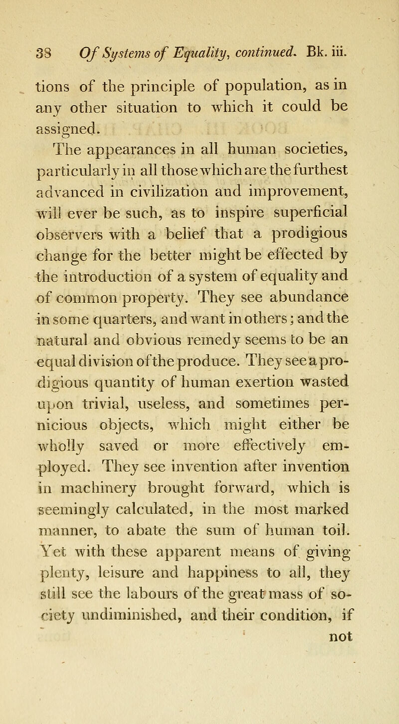 tions of the principle of population, as in any other situation to which it could be assigned. The appearances in all human societies, particularly in all those which are the furthest advanced in civilization and improvement, will ever be such, as to inspire superficial observers with a belief that a prodigious change for the better might be effected by the introduction of a system of equality and of common property. They see abundance in some quarters, and want in others; and the natural and obvious remedy seems to be an equal division of the produce. They see a pro- digious quantity of human exertion wasted upon trivial, useless, and sometimes per- nicious objects, which might either be wholly saved or more effectively em- ployed. They see invention after invention in machinery brought forward, which is seemingly calculated, in the most marked manner, to abate the sum of human toil. Yet with these apparent means of giving plenty, leisure and happiness to all, tliey still see the labours of the great mass of so- ciety undiminished, and their condition, if not