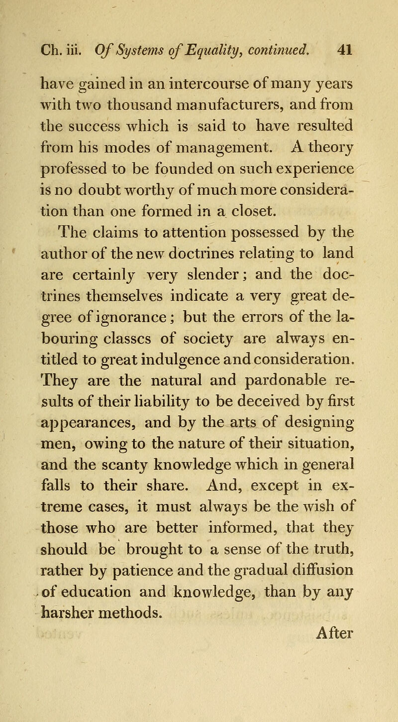 have gained in an intercourse of many years with two thousand manufacturers, and from the success which is said to have resulted from his modes of management. A theory professed to be founded on such experience is no doubt worthy of much more considera- tion than one formed in a closet. The claims to attention possessed by the author of the new doctrines relating to land are certainly very slender; and the doc- trines themselves indicate a very great de- gree of ignorance; but the errors of the la- bouring classes of society are always en- titled to great indulgence and consideration. They are the natural and pardonable re- sults of their liability to be deceived by first appearances, and by the arts of designing men, owing to the nature of their situation, and the scanty knowledge which in general falls to their share. And, except in ex- treme cases, it must always be the wish of those who are better informed, that they should be brought to a sense of the truth, rather by patience and the gradual diffusion . of education and knowledge, than by any harsher methods. After