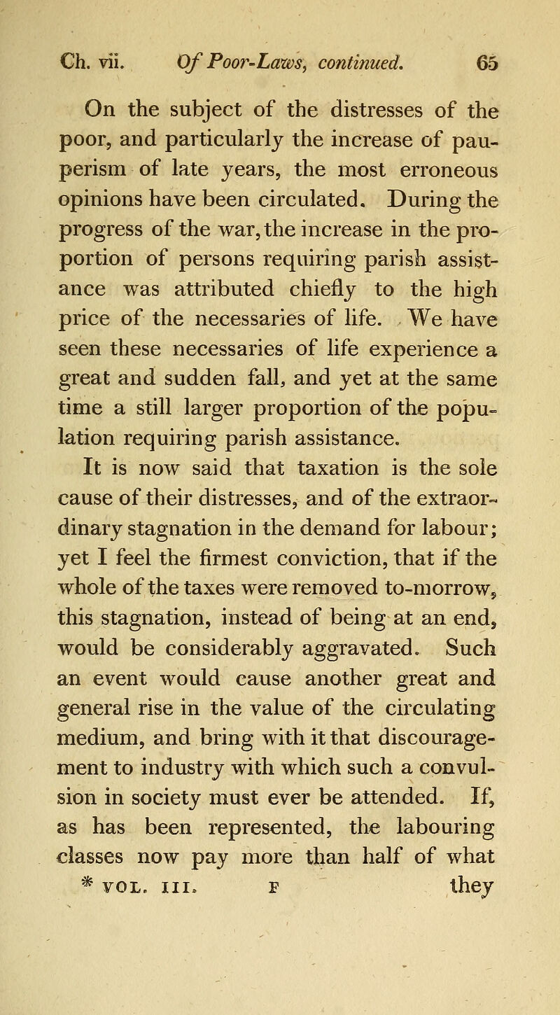 On the subject of the distresses of the poor, and particularly the increase of pau- perism of late years, the most erroneous opinions have been circulated. During the progress of the war, the increase in the pro- portion of persons requiring parish assist- ance was attributed chiefly to the high price of the necessaries of life. We have seen these necessaries of life experience a great and sudden fall, and yet at the same time a still larger proportion of the popu- lation requiring parish assistance. It is now said that taxation is the sole cause of their distresses, and of the extraor- dinary stagnation in the demand for labour; yet I feel the firmest conviction, that if the whole of the taxes were removed to-morrow, this stagnation, instead of being at an end, would be considerably aggravated. Such an event would cause another great and general rise in the value of the circulating medium, and bring with it that discourage- ment to industry with which such a convul- sion in society must ever be attended. If, as has been represented, the labouring classes now pay more than half of what * VOL. Ill, F they