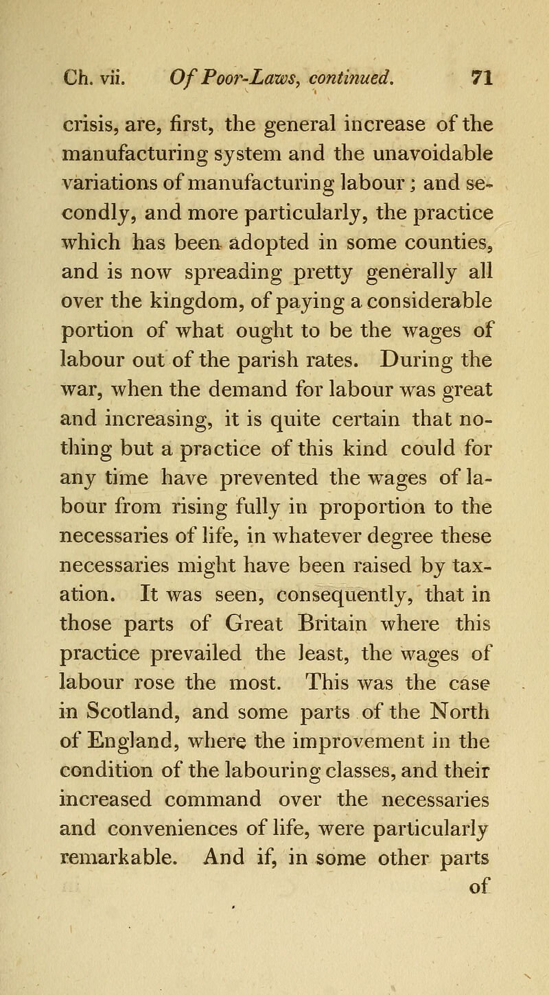 crisis, are, first, the general increase of the manufacturing system and the unavoidable variations of manufacturing labour; and se- condly, and more particularly, the practice which has been adopted in some counties, and is now spreading pretty generally all over the kingdom, of paying a considerable portion of what ought to be the wages of labour out of the parish rates. During the war, when the demand for labour was great and increasing, it is quite certain that no- thing but a practice of this kind could for any time have prevented the w^ages of la- bour from rising fully in proportion to the necessaries of life, in whatever degree these necessaries might have been raised by tax- ation. It was seen, consequently, that in those parts of Great Britain where this practice prevailed the least, the wages of labour rose the most. This was the case in Scotland, and some parts of the North of England, where the improvement in the condition of the labouring classes, and their increased command over the necessaries and conveniences of life, were particularly remarkable. And if, in some other parts of