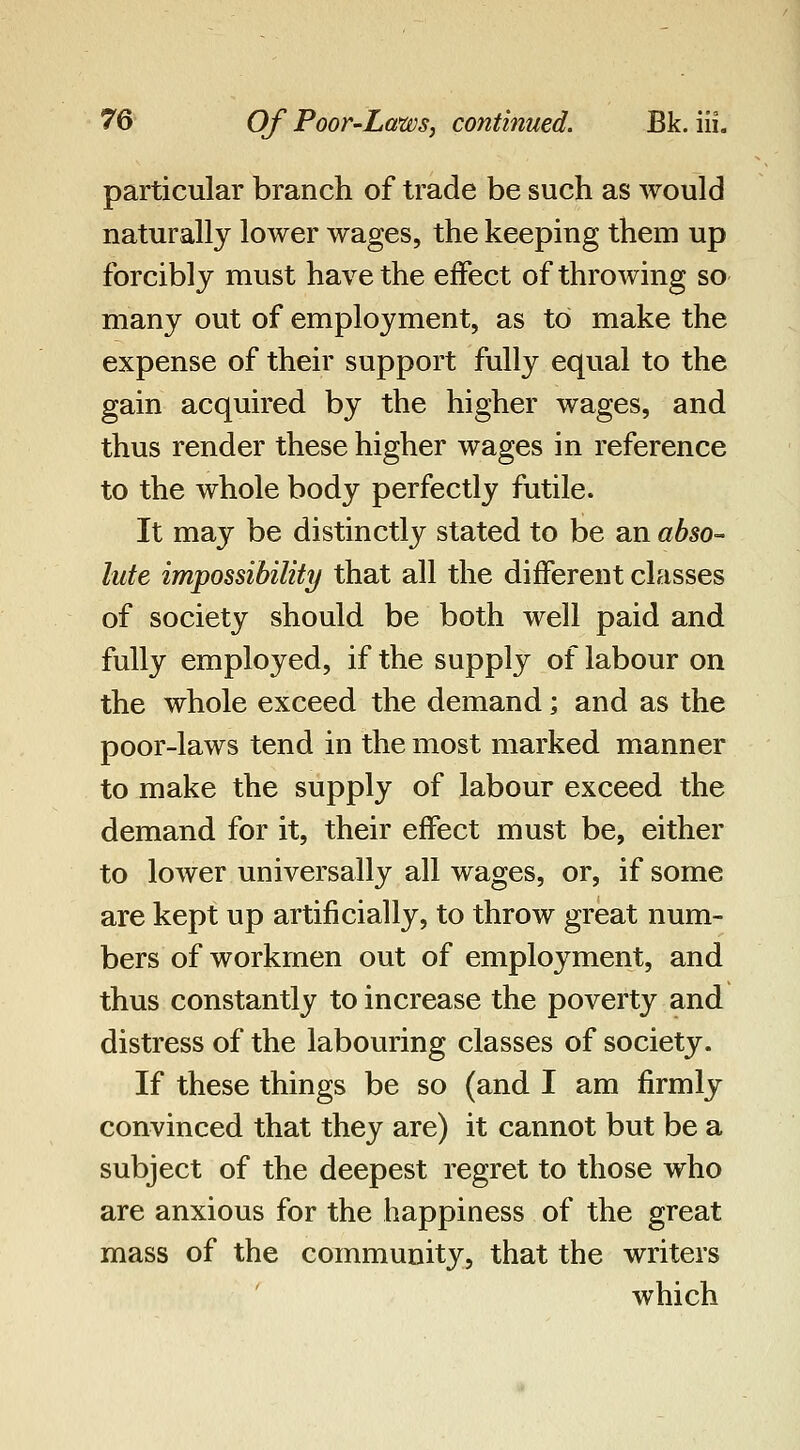 particular branch of trade be such as would naturally lower wages, the keeping them up forcibly must have the effect of throwing so many out of employment, as to make the expense of their support fully equal to the gain acquired by the higher wages, and thus render these higher wages in reference to the whole body perfectly futile. It may be distinctly stated to be an abso- lute impossibility that all the different classes of society should be both well paid and fully employed, if the supply of labour on the whole exceed the demand; and as the poor-laws tend in the most marked manner to make the supply of labour exceed the demand for it, their effect must be, either to lower universally all wages, or, if some are kept up artificially, to throw great num- bers of workmen out of employment, and thus constantly to increase the poverty and distress of the labouring classes of society. If these things be so (and I am firmly convinced that they are) it cannot but be a subject of the deepest regret to those who are anxious for the happiness of the great mass of the community, that the writers which