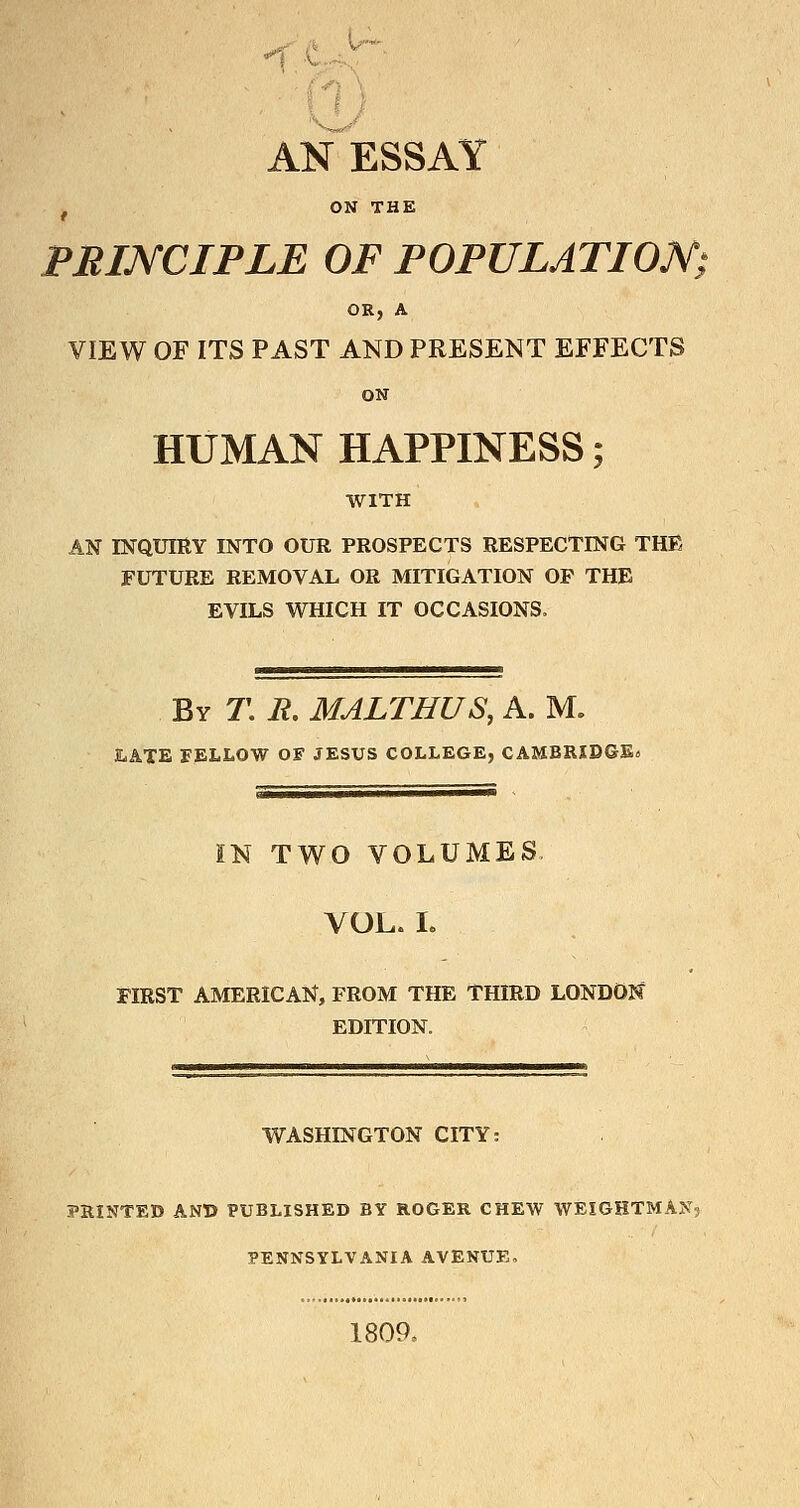 1 c.>- AN ESSAY ^ ON THE PRINCIPLE OF POPULATION; OR, A VIEW OF ITS PAST AND PRESENT EFFECTS ON HUMAN HAPPINESS; WITH AN INQUmv INTO OUR PROSPECTS RESPECTING THE FUTURE REMOVAL OR MITIGATION OP THE EVILS WHICH IT OCCASIONS. By T. jr. MALTHUS, A. M. JLATE FELLOW OF JESUS COLLEGE, CAMBRIDGEs IN TWO VOLUMES. VOL. L FIRST AMERICAN, FROM THE THIRD LONDON EDITION. WASHINGTON CITY: PRINTED AN© PUBLISHED BY ROGER CHEW WEIGHTMAK5 PENNSYLVANIA AVENUE, 1809.