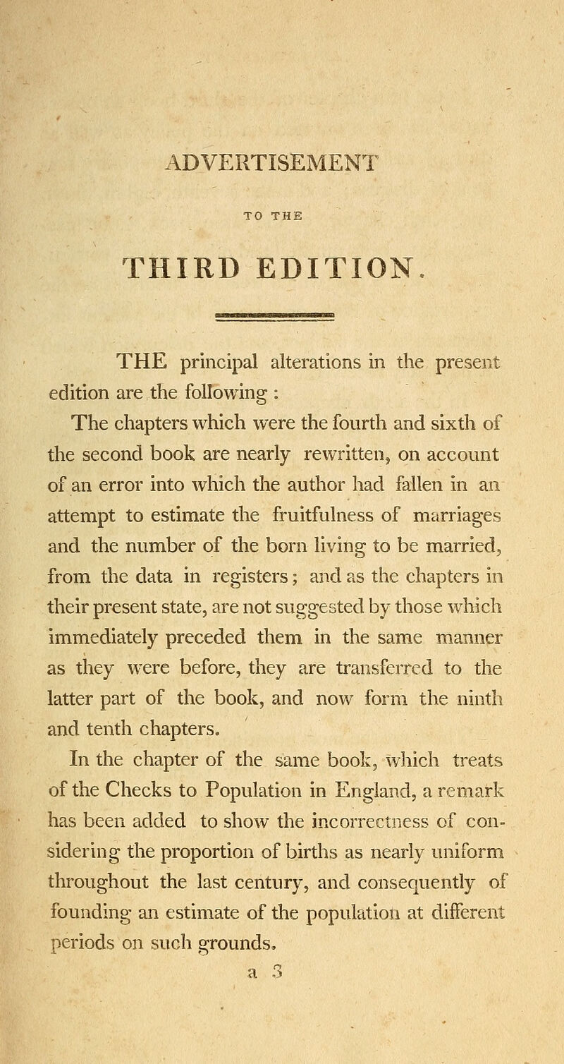 ADVERTISEMENT THIRD EDITION THE principal alterations in the present edition are the following : The chapters which were the fourth and sixth of the second book are nearly rewritten, on account of an error into which the author had fallen in an attempt to estimate the fruitfulness of marriages and the number of the born living to be marriedj from the data in registers; and as the chapters in their present state, are not suggested by those which immediately preceded them in the same manner as they were before, they are transferred to the latter part of the book, and now form the ninth and tenth chapters. In the chapter of the same book, which treats of the Checks to Population in England, a remark has been added to show the incorrectness of con- sidering the proportion of births as nearly uniform throughout the last century, and consequently of founding an estimate of the population at different periods on such grounds.