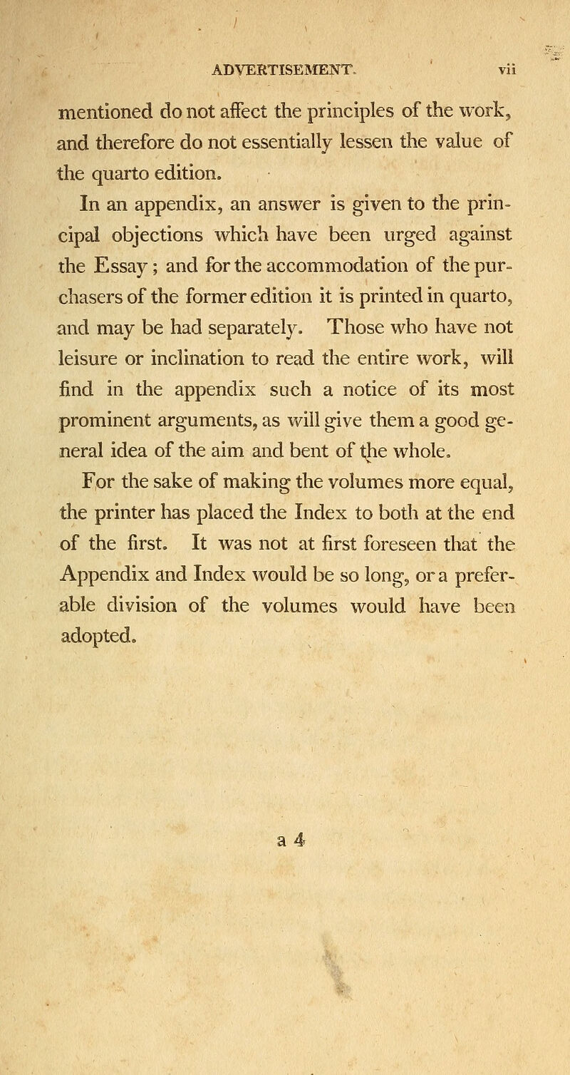 mentioned do not affect the principles of the work, and therefore do not essentially lessen the value of the quarto edition. In an appendix, an answer is given to the prin- cipal objections w^hich have been urged against the Essay; and for the accommodation of the pur- chasers of the former edition it is printed in quarto, and may be had separately. Those who have not leisure or inclination to read the entire work, will find in the appendix such a notice of its most prominent arguments, as will give them a good ge- neral idea of the aim and bent of t;he whole. For the sake of making the volumes more equal, the printer has placed the Index to both at the end of the first. It was not at first foreseen that the Appendix and Index would be so long, or a prefer- able division of the volumes would have been adopted. a 4