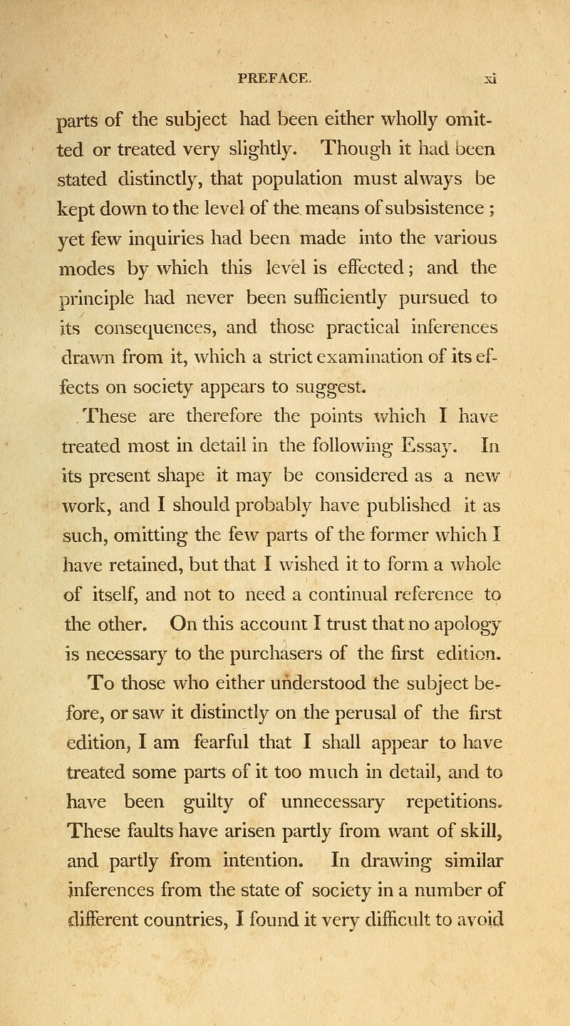 parts of the subject had been either wholly omit- ted or treated very slightly. Though it had been stated distinctly, that population must always be kept down to the level of the means of subsistence ; yet few inquiries had been made into the various modes by which this level is effected; and the principle had never been sufficiently pursued to its consequences, and those practical inferences drawn from it, which a strict examination of its ef- fects on society appears to suggest. .These are therefore the points which I have treated most in detail in the following Essay. In its present shape it may be considered as a new work, and I should probably have published it as such, omitting the few parts of the former which I have retained, but that I wished it to form a whole of itself, and not to need a continual reference to the other. On this account I trust that no apology is necessary to the purchasers of the first edition. To those who either understood the subject be- fore, or saw it distinctly on the perusal of the first edition, I am fearful that I shall appear to have treated some parts of it too much in detail, and to have been guilty of unnecessary repetitions. These faults have arisen partly from want of skill, and partly from intention. In drawing similar inferences from the state of society in a number of different countries, I found it very difficult to avoid