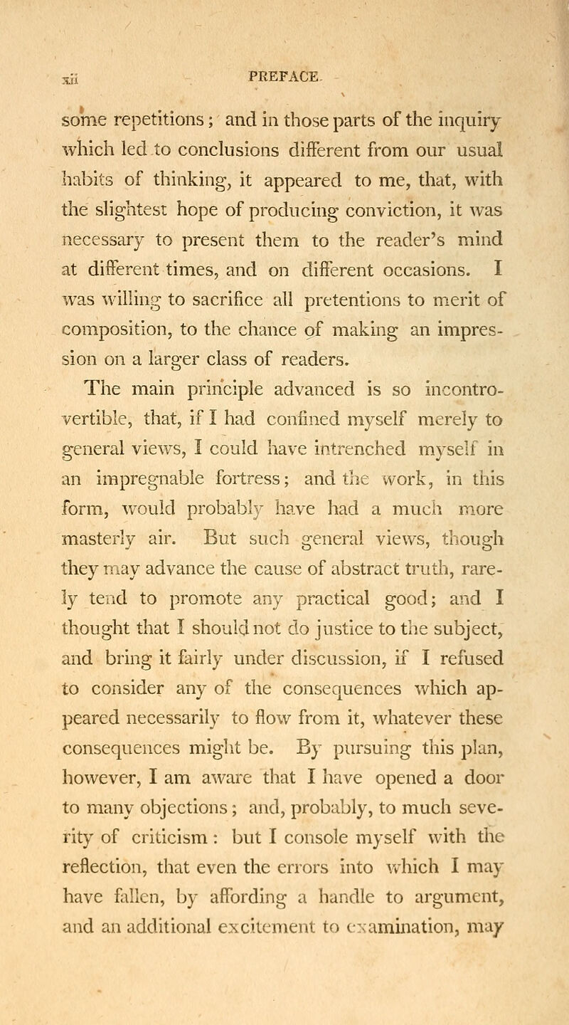 rui PREFACE- some repetitions; and in those parts of the inquiry which led to conclusions different from our usual habits of thinking, it appeared to me, that, with the slightest hope of producing conviction, it was necessary to present them to the reader's mind at different times, and on different occasions. I was willing to sacrifice all pretentions to merit of composition, to the chance of making an impres- sion on a larger class of readers. The main principle advanced is so incontro- vertible, that, if I had confined myself merely to general views, I could have intrenched myself in an impregnable fortress; and the work, in this form, would probably have had a much more masterly air. But such general views, though they may advance the cause of abstract truth, rare- ly tend to promote any practical good; and I thought that I should not do justice to the subject, and bring it fairly under discussion, if I refused to consider any of the consequences which ap- peared necessarily to flow from it, whatever these consequences might be. By pursuing this plan, however, I am aware that I have opened a door to many objections; and, probably, to much seve- rity of criticism: but I console myself with the reflection, that even the errors into which I may have fallen, by affording a handle to argument, and an additional excitement to c>;amination, may