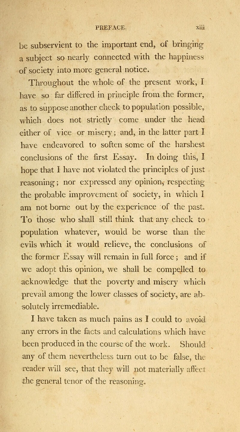 be subservient to the important end, of bringing a subject so nearly connected with the happiness of society into more general notice. Throughout the whole of the present work, I have so far differed in principle from the former, as to suppose another check to population possible, which does not strictly come under the head either of vice or misery; and, in the latter part I have endeavored to soften some of the harshest conclusions of the first Essay. In doing this, I hope that I have not violated the principles of just reasoning; nor expressed any opinion^ respecting the probable improvement of society, in which I am not borne out by the experience of the past« I'o those who shall still think that any check to population whatever, would be worse than the evils which it would relieve, the conclusions of the former Essay will remain in full force; and if we adopt this opinion, we shall be compelled to acknowledge that the poverty and misery which prevail among the lower classes of society, are ab- solutely irremediable. I have taken as much pains as I could to avoid. any errors in the facts and calculations which have been produced in the course of the work. Should any of them nevertheless turn out to be false, the reader will see, that they will not materially affect the general tenor of the reasoning.