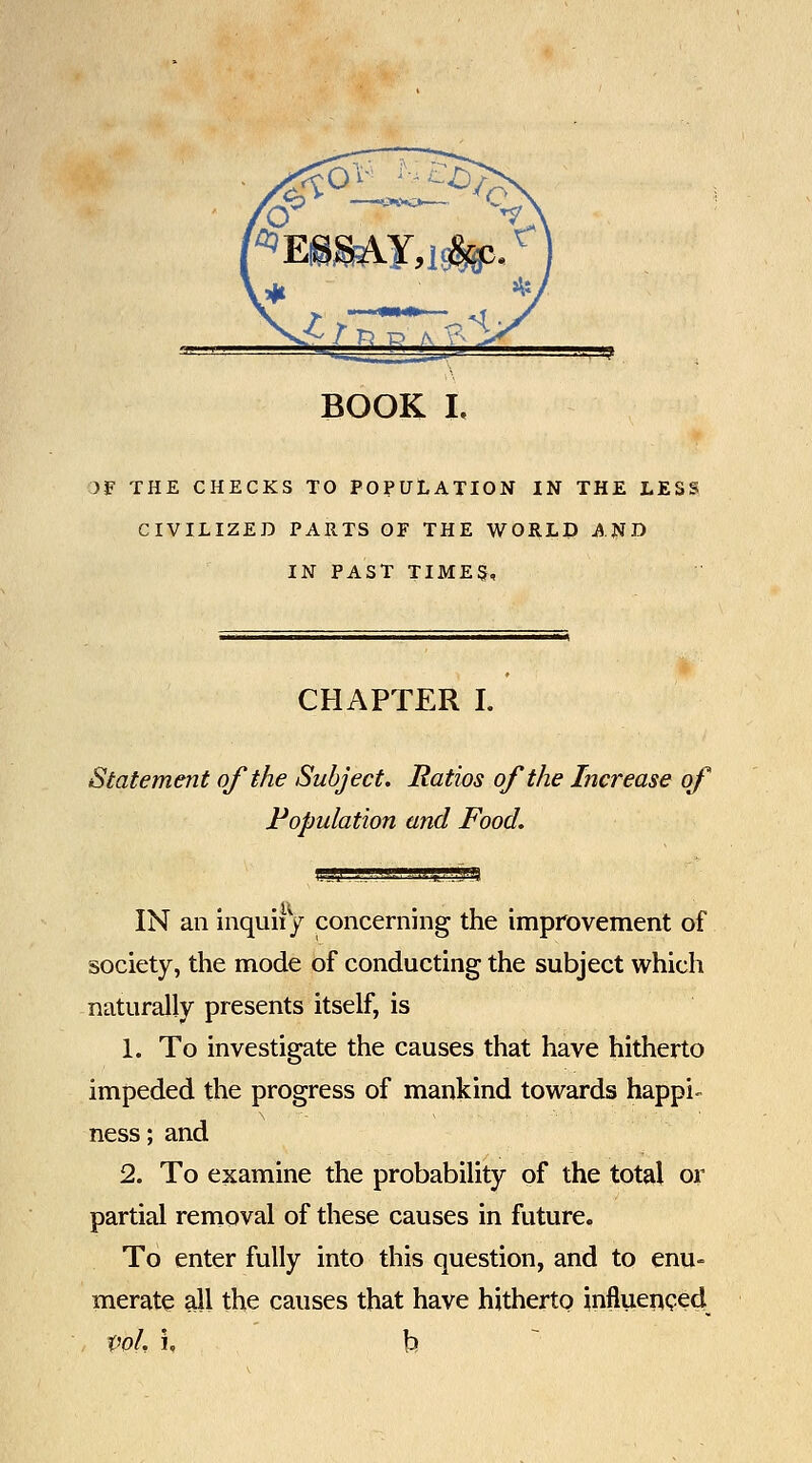 )F THE CHECKS TO POPULATION IN THE LESi CIVILIZED PARTS OF THE WORLD AND IN PAST TIMES, CHAPTER I. Statement of the Subject, Ratios of the Increase of Fopulation and Food. 5S5P8 IN an inquiiy concerning the improvement of society, the mode of conducting the subject which naturally presents itself, is 1. To investigate the causes that have hitherto impeded the progress of mankind towards happi- ness; and 2. To examine the probability of the total or partial removal of these causes in future. To enter fully into this question, and to enu= merate all the causes that have hitherto influeiiQed vol, i, t> ~