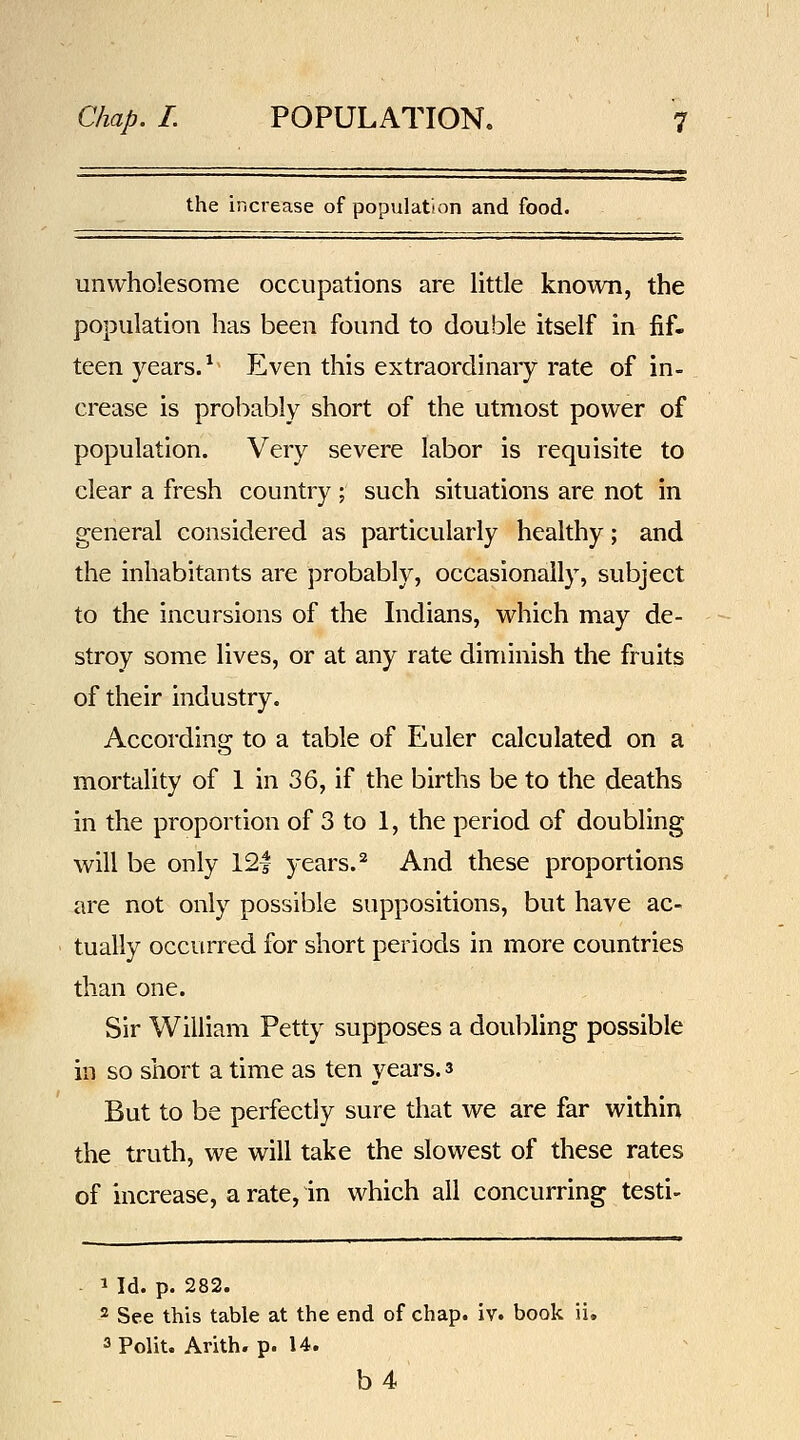 the increase of population and food. unwholesome occupations are little known, the population has been found to double itself in fif- teen years. *^ Even this extraordinary rate of in- crease is probably short of the utmost power of population. Very severe labor is requisite to clear a fresh country ; such situations are not in general considered as particularly healthy; and the inhabitants are probably, occasionally, subject to the incursions of the Indians, which may de- stroy some lives, or at any rate diminish the fruits of their industry. According to a table of Euler calculated on a mortality of 1 in 36, if the births be to the deaths in the proportion of 3 to 1, the period of doubling will be only 12| years. ^ And these proportions are not only possible suppositions, but have ac- tually occurred for short periods in more countries than one. Sir William Petty supposes a doubling possible in so short a time as ten years. 3 But to be perfectly sure that we are far within the truth, we will take the slowest of these rates of increase, a rate, in which ail concurring testi- 1 Id. p. 282. 2 See this table at the end of chap. iv. book ii. 3Polit. Arith- p. U. b4