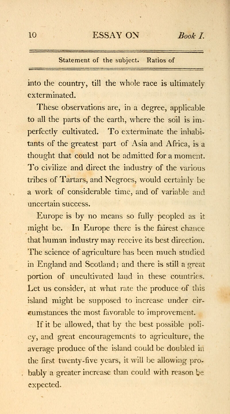 Statement of the subject. Ratios of into the country, till the whole race is ultimately exterminated. These observations are, in a degree, applicable to all the parts of the earth, where the soil is im- perfectly cultivated. To exterminate the inhabit tants of the greatest part of Asia and Africa, is a thought that could not be admitted for a moment. To civilize and direct the industry of the various tribes of Tartars, and Negroes, would certainly be a work of considerable time, and of variable and uncertain success. Europe is by no means so fully peopled as it might be. In Europe there is the fairest chance that human industry may receive its best direction. The science of agriculture has been much studied in England and Scotland; and there is still a great portion of uncultivated land in these countries. Let us consider, at what rate the produce of this island might be supposed to increase under cir- cumstances the most favorable to improvement. If it be allowed, that by the best possible poli- cy, and great encouragements to agriculture, the average produce of the island could be doubled in the first twenty-five years, it will be allowing pro- bably a greater increase than could with reason be expected.