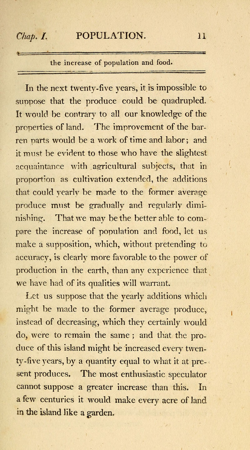 the increase of population and food. In the next twenty-five years, it is impossible to suppose that the produce could be quadrupled. It would be contrary to all our knowledge of the properties of land. The improvement of the bar- ren parts would be a M^ork of time and labor; and it must be evident to those who have the slightest acquaintance wdth ag-ricultural subjects, that in proportion as cultivation extended, the additions that could yearly be made to the former average produce must be gradiially and regularly dimi- nishing. That we may be the better able to com- pare the increase of population and food, let us make a supposition, which, without pretending to accuracy, is clearly more favorable to the power of production in the earth, than any experience that we have had of its qualities will warrant. Let us suppose that the yearly additions which might be made to the former average produce, instead of decreasing, which they certainly would do, were to remain the same ; and that the pro- duce of this island might be increased every twen- ty-five years, by a quantity equal to what it at pre- sent produces. The most enthusiastic speculator cannot suppose a greater increase than this. In a few centuries it would make every acre of land in the island like a garden.