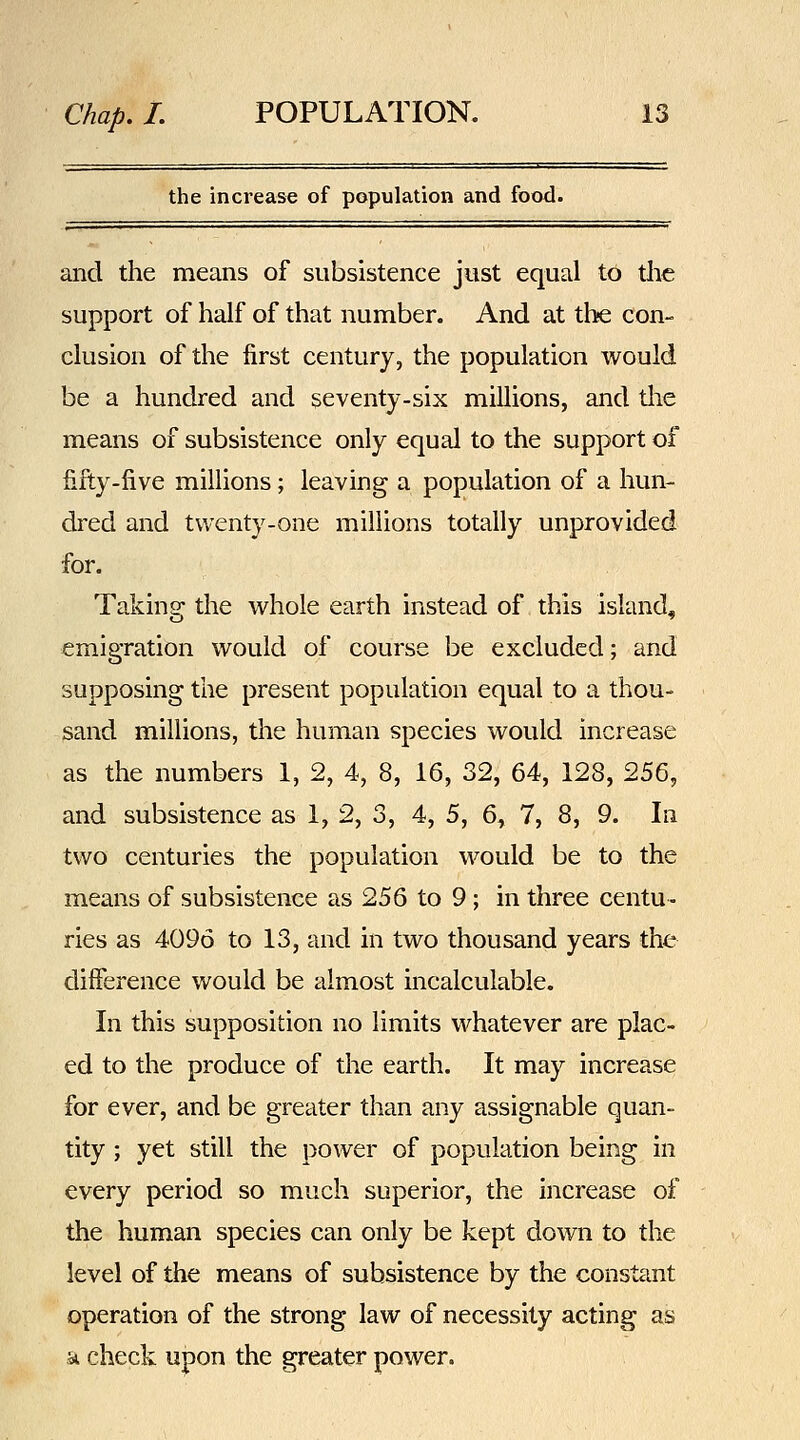 the increase of population and food. and the means of subsistence jiist equal to the support of half of that number. And at the con- clusion of the first century, the population would be a hundred and seventy-six millions, and tlie means of subsistence only equal to the support of fifty-five millions ; leaving a population of a hun- dred and twenty-one millions totally unprovided for. Taking- the vv^hole earth instead of this island, emigration would of course be excluded; and supposing the present population equal to a thou- sand millions, the human species would increase as the numbers 1, 2, 4, 8, 16, 32, 64, 128, 256, and subsistence as 1, 2, 3, 4, 5, 6^ 7, 8, 9. In two centuries the population M^ould be to the means of subsistence as 256 to 9 ; in three centu- ries as 4096 to 13, and in two thousand years the difference would be almost incalculable. In this supposition no limits whatever are plac- ed to the produce of the earth. It may increase for ever, and be greater than any assignable quan- tity ; yet still the power of population being in every period so much superior, the increase of the human species can only be kept down to the level of the means of subsistence by the constant operation of the strong law of necessity acting as 51 check upon the greater power.