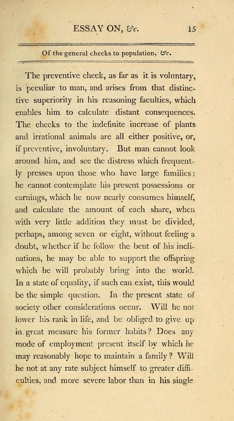 Of the general checks to population, (Jfc. The preventive check, as far as it is voluntary, is peculiar to man, and arises from that distinc- tive superiority in his reasoning faculties, which enables him to calculate distant consequences. The checks to the indefinite increase of plants and irrational animals are all either positive, or, if preventive, involuntary. But man cannot look around him, and see the distress which frequent- ly presses upon those who have large families; he cannot contemplate his present possessions or earnings, which he now nearly consumes himself, and calculate the amount of each share, when with very little addition they must be divided, perhaps, among seven or eight, without feeling a doubt, whether if he follow the bent of his incli- nations, he may be able to support the offspring which he will probably bring into the world. In a state of equality, if such can exist, this would be the simple question. In the present state of society other considerations occur. Will he not lower his rank in life, and be obliged to give up in great measure his former habits? Does any mode of employment present itself by which he may reasonably hope to maintain a family ? Will he not at any rate subject himself to greater diffi- culties, and more severe labor than in his single