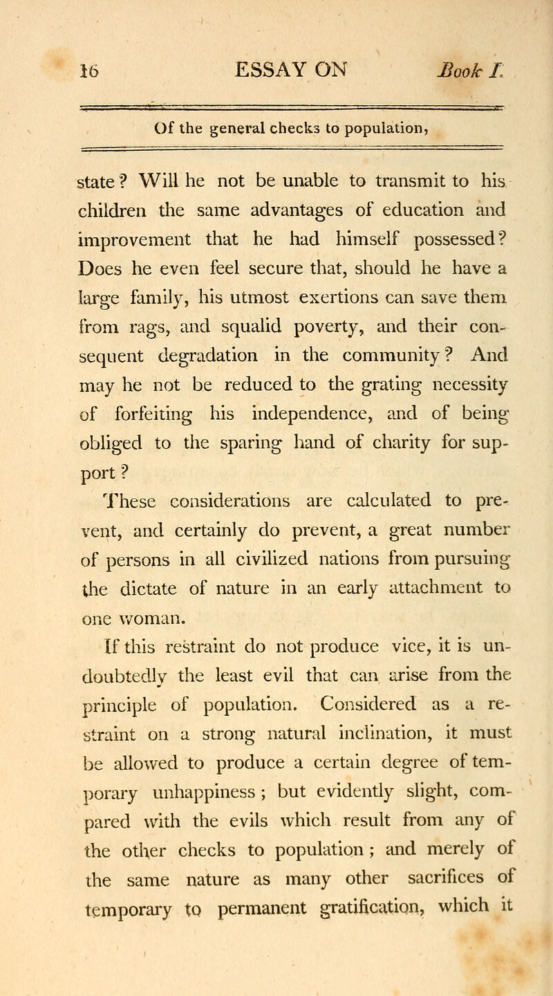 Of the general checks to population, state? Will he not be unable to transmit to his children the same advantages of education and improvement that he had himself possessed? Does he even feel secure that, should he have a large family, his utmost exertions can save them from rags, and squalid poverty, and their con- sequent degradation in the community ? And may he not be reduced to the grating necessity of forfeiting his independence, and of being obliged to the sparing hand of charity for sup- port ? These considerations are calculated to pre- vent, and certainly do prevent, a great number of persons in all civilized nations from pursuing Uie dictate of nature in an early attachment to one v/oman. If this restraint do not produce vice, it is un- doubtedly the least evil that can arise from the principle of population. Considered as a re- straint on a strong natural inclination, it must be allowed to produce a certain degree of tem- porary unhappiness ; but evidently slight, com- pared with the evils which result from any of the other checks to population; and merely of the same nature as many other sacrifices of temporaiy to permanent gratification, which it