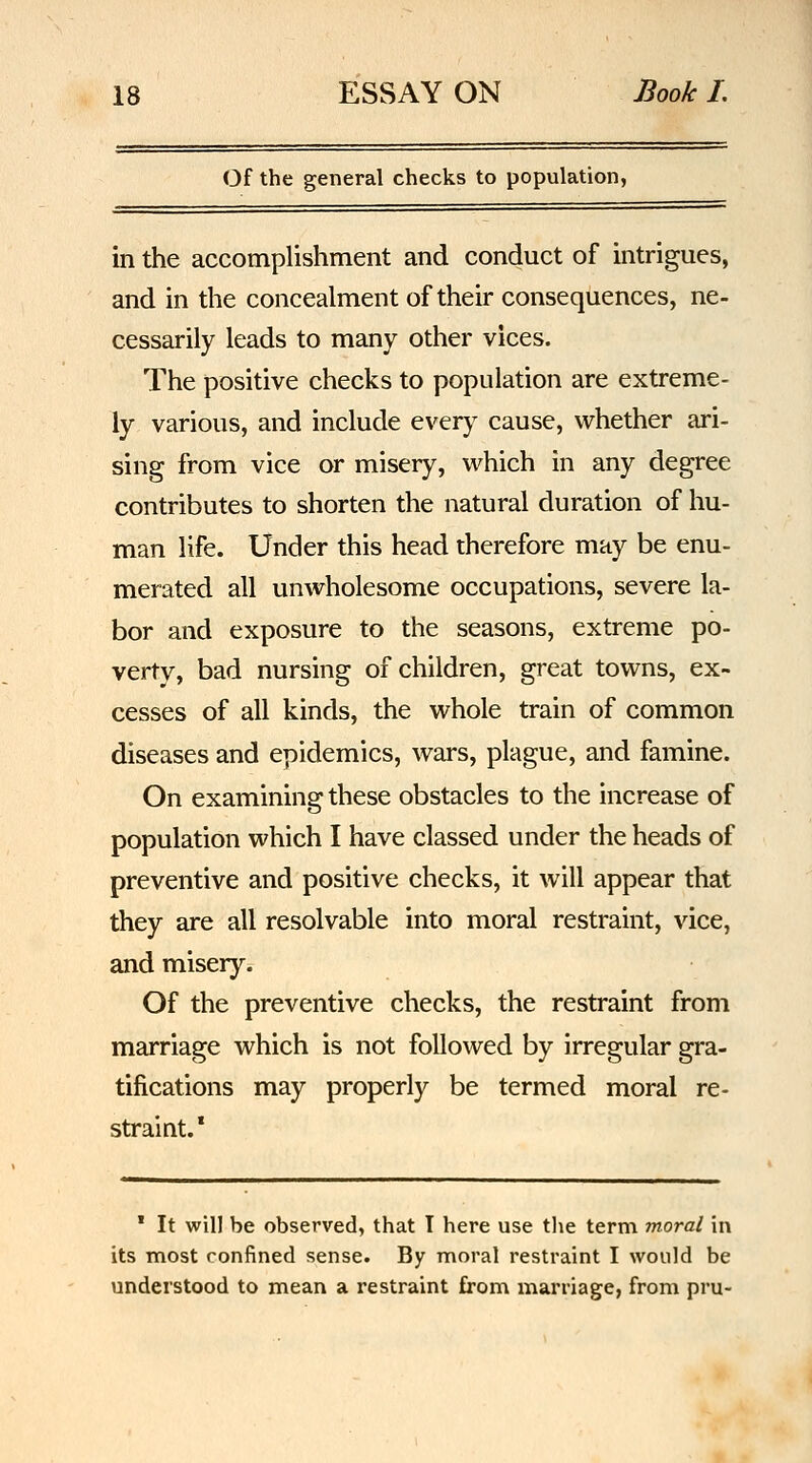 Of the general checks to population, in the accomplishment and conduct of intrigues, and in the concealment of their consequences, ne- cessarily leads to many other vices. The positive checks to population are extreme- ly various, and include every cause, whether ari- sing from vice or misery, which in any degree contributes to shorten the natural duration of hu- man life. Under this head therefore may be enu- merated all unwholesome occupations, severe la- bor and exposure to the seasons, extreme po- verty, bad nursing of children, great towns, ex- cesses of all kinds, the whole train of common diseases and epidemics, wars, plague, and famine. On examining these obstacles to the increase of population which I have classed under the heads of preventive and positive checks, it will appear that they are all resolvable into moral restraint, vice, and misery. Of the preventive checks, the restraint from marriage which is not followed by irregular gra- tifications may properly be termed moral re- straint.* ' It will be observed, that T here use the term moral in its most confined sense. By moral restraint I would be understood to mean a restraint from marriage, from pru-