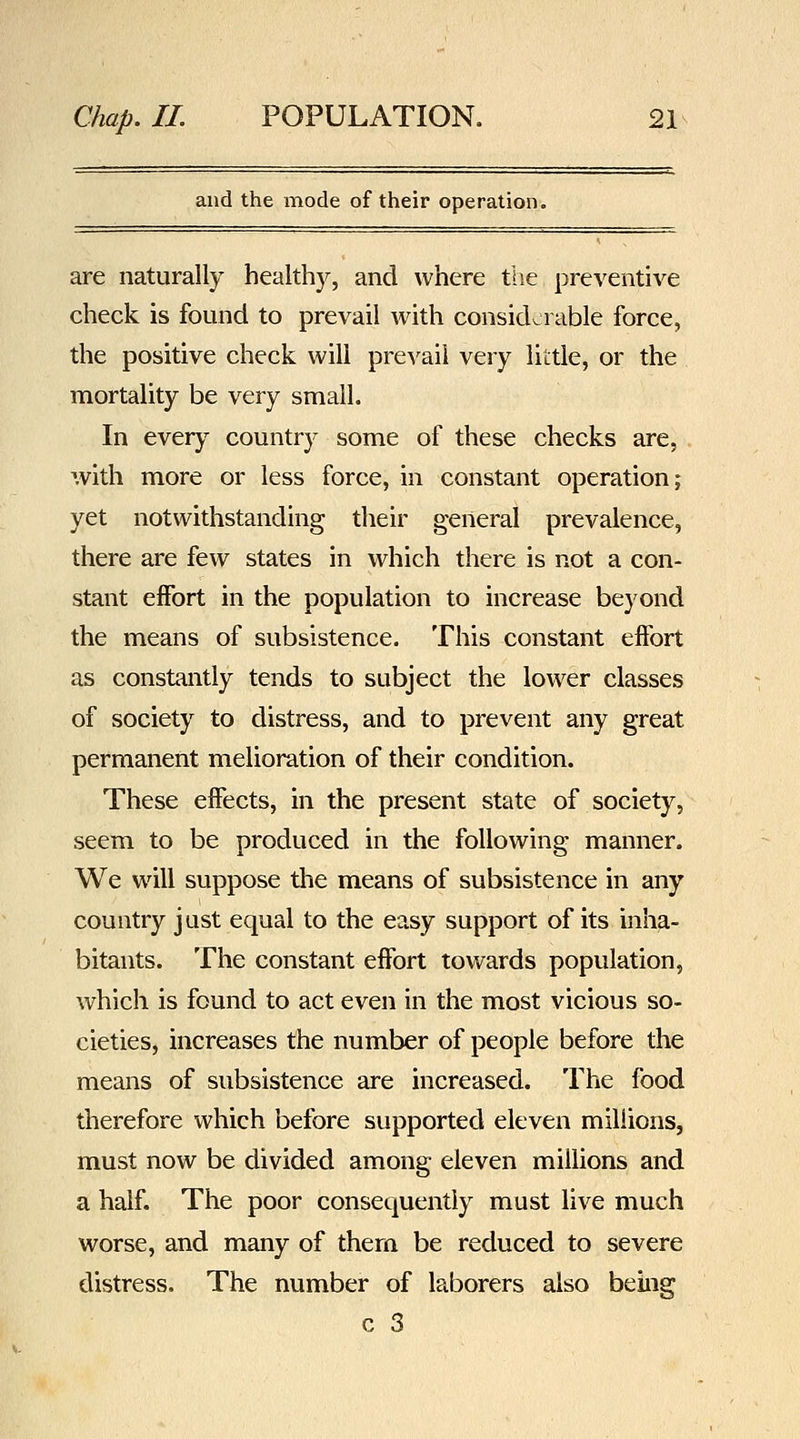 and the mode of their operation. are naturally healthy, and where the preventive check is found to prevail with considerable force, the positive check will pre^'ail very little, or the mortality be very small. In every country some of these checks are, with more or less force, in constant operation j yet notwithstanding their general prevalence, there are few states in which there is not a con- stant effort in the population to increase beyond the means of subsistence. This constant effort as constantly tends to subject the lower classes of society to distress, and to prevent any great permanent melioration of their condition. These effects, in the present state of society, seem to be produced in the following manner. We will suppose the means of subsistence in any country just equal to the easy support of its inha- bitants. The constant effort towards population, which is found to act even in the most vicious so- cieties, increases the number of people before the means of subsistence are increased. The food therefore which before supported eleven millions, must now be divided among eleven millions and a half. The poor consequently must live much worse, and many of them be reduced to severe distress. The number of laborers also being c 3