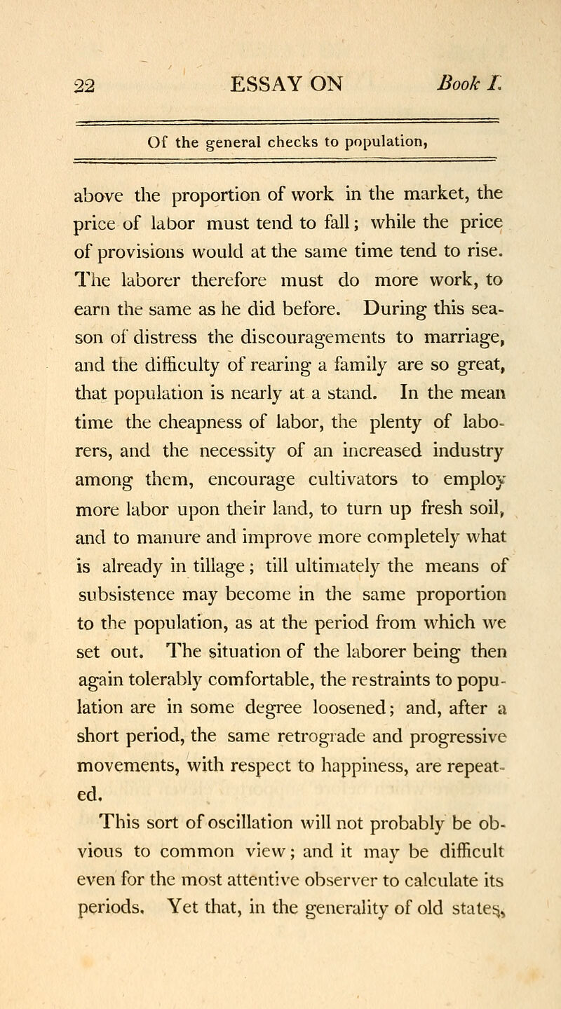 Of the general checks to population, above the proportion of work in the market, the price of labor must tend to fall; while the price of provisions would at the same time tend to rise. The laborer therefore must do more work, to earn the same as he did before. During this sea- son of distress the discouragements to marriage, and the difficulty of rearing a family are so great, that population is nearly at a stand. In the mean time the cheapness of labor, the plenty of labo- rers, and the necessity of an increased industry among them, encourage cultivators to employ more labor upon their land, to turn up fresh soil, and to manure and improve more completely what is already in tillage; till ultimately the means of subsistence may become in the same proportion to the population, as at the period from which we set out. The situation of the laborer being then again tolerably comfortable, the restraints to popu- lation are in some degree loosened; and, after a short period, the same retrograde and progressive movements, with respect to happiness, are repeat- ed. This sort of oscillation will not probably be ob- vious to common view; and it may be difficult even for the most attentive observer to calculate its periods. Yet that, in the generality of old states^.