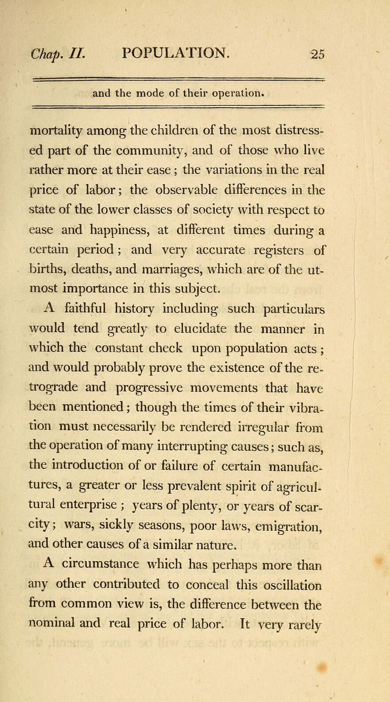 and the mode of their operation. mortality among the children of the most distress- ed part of the community, and of those who live rather more at their ease ; the variations in the real price of labor; the observable differences in the state of the lower classes of society with respect to ease and happiness, at different times during a certain period; and very accurate registers of births, deaths, and marriages, which are of the ut- most importance in this subject. A faithful history including such particulars would tend greatly to elucidate the manner in which the constant check upon population acts ; and would probably prove the existence of the re- trograde and progressive movements that have been mentioned; though the times of their vibra- tion must necessarily be rendered irregular from the operation of many interrupting causes; such as, the introduction of or failure of certain manufac- tures, a greater or less prevalent spirit of agricul- tural enterprise ; years of plenty, or years of scar- city ; wars, sickly seasons, poor laws, emigration, and other causes of a similar nature. A circumstance which has perhaps more than any other contributed to conceal this oscillation from common view is, the difference between the nominal and real price of labor. It very rarely