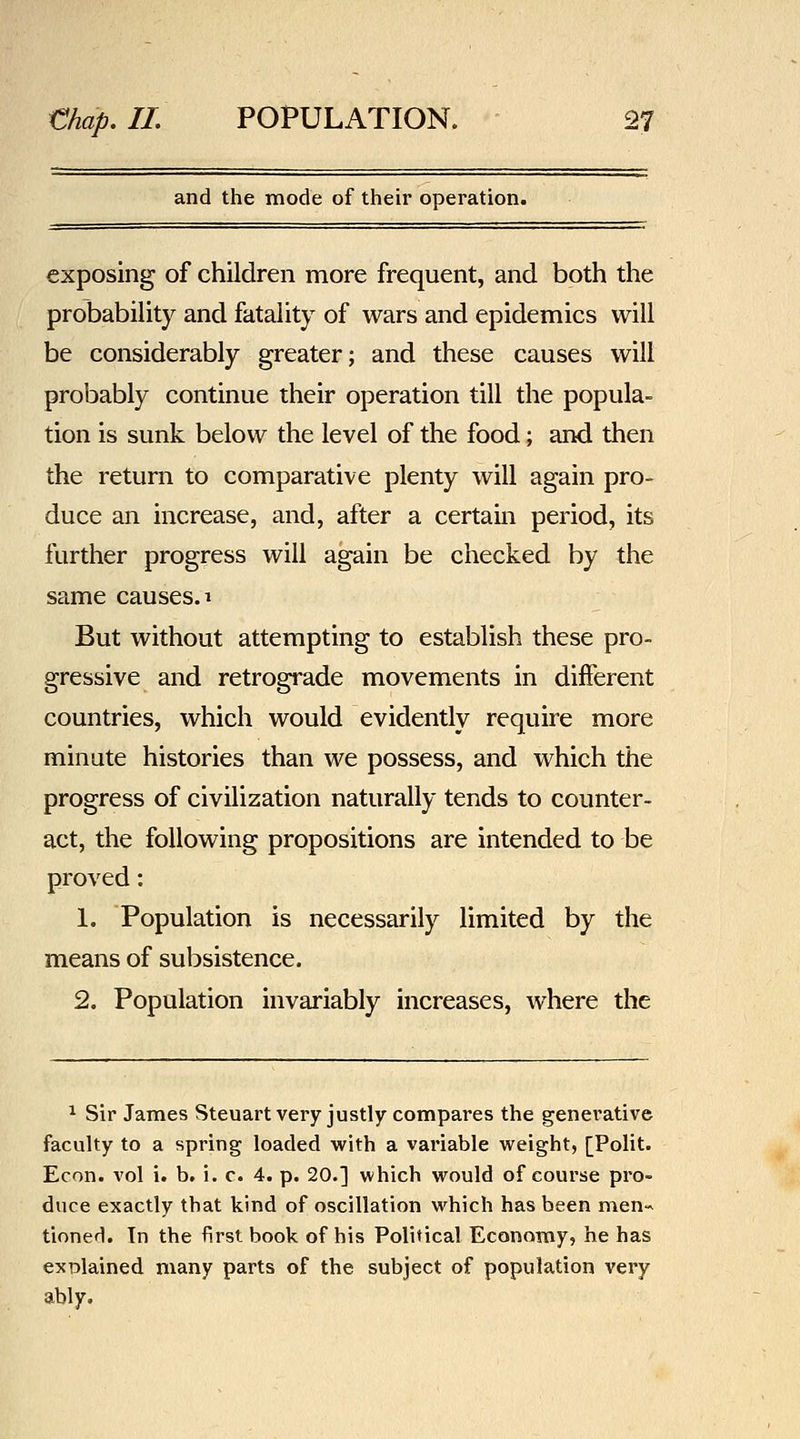 and the mode of their operation. exposing of children more frequent, and both the probability and fatality of wars and epidemics will be considerably greater; and these causes will probably continue their operation till the popula- tion is sunk below the level of the food; and then the return to comparative plenty will again pro- duce an increase, and, after a certain period, its further progress will again be checked by the same causes. ^ But without attempting to establish these pro- gressive and retrograde movements in different countries, which would evidently require more minute histories than we possess, and which the progress of civilization naturally tends to counter- act, the following propositions are intended to be proved: 1. Population is necessarily limited by the means of subsistence. 2. Population invariably increases, where the ^ Sir James Steuart very justly compares the generative faculty to a spring loaded with a variable weight, [Polit. Econ. vol i. b. i. c. 4. p. 20.] which would of course pro- duce exactly that kind of oscillation which has been men-^ tinned. Tn the first book of his Political Economy, he has explained many parts of the subject of population very ably.