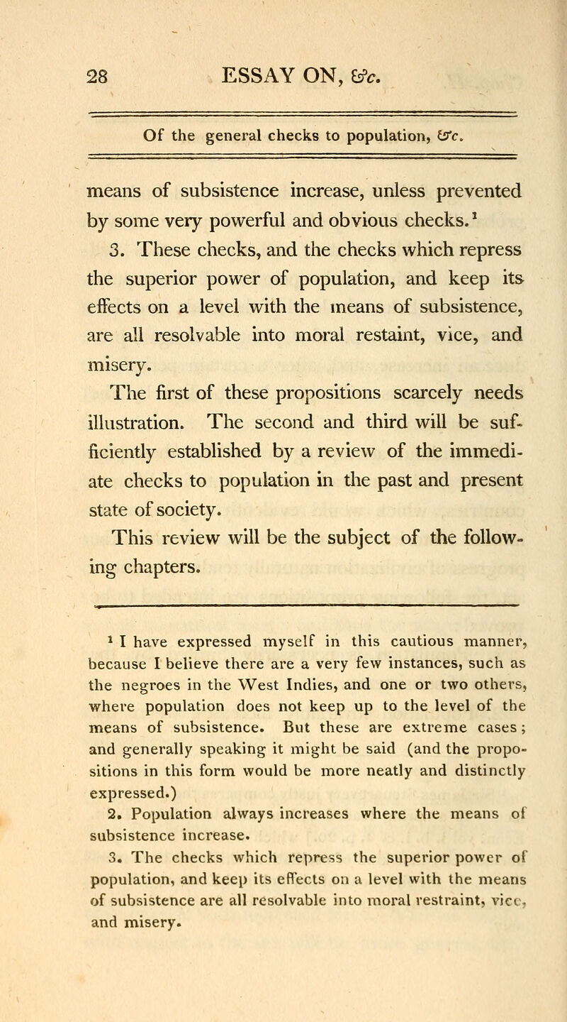 Of the general checks to population, (S!'c. means of subsistence increase, unless prevented by some very powerful and obvious checks. * 3. These checks, and the checks which repress the superior power of population, and keep its effects on a level with the means of subsistence, are all resolvable into moral restaint, vice, and misery. The first of these propositions scarcely needs illustration. The second and third will be suf- ficiently established by a review of the immedi- ate checks to population in the past and present state of society. This review will be the subject of the follow- ing chapters. * I have expressed myself in this cautious manner, because I believe there are a very few instances, such as the negroes in the West Indies, and one or two others, whei'e population does not keep up to the level of the means of subsistence. But these are extreme cases; and generally speaking it might be said (and the propo- sitions in this form would be more neatly and distinctly expressed.) 2. Population always increases where the means of subsistence increase. 3. The checks which repress the superior power of population, and keep its effects on a level with the means of subsistence are all resolvable into moral restraint, vice, and misery.