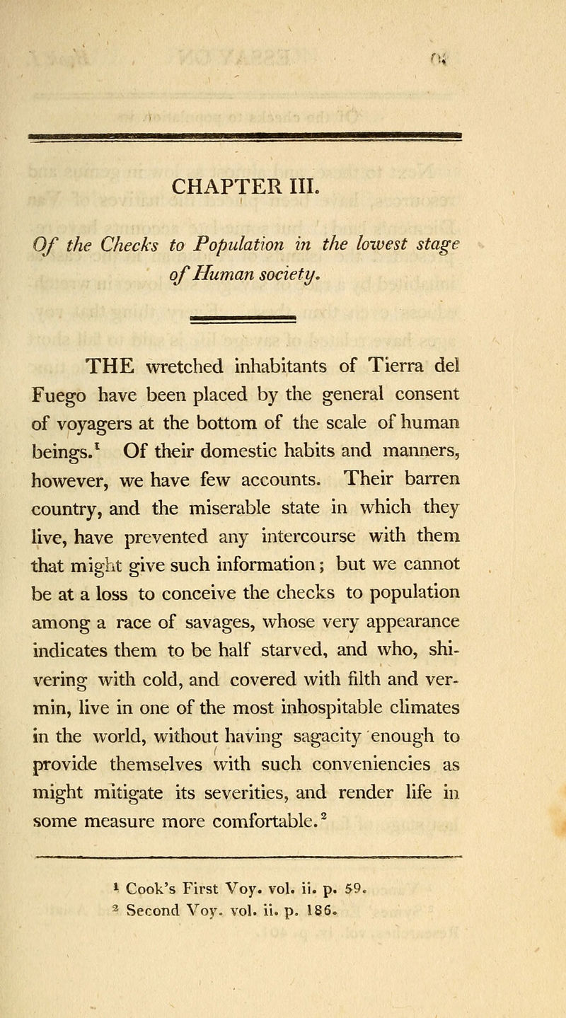 n; CHAPTER III. Of the Checks to Population in the loxvest stagt of Human society. THE wretched inhabitants of Tierra del Fuego have been placed by the general consent of voyagers at the bottom of the scale of human beings/ Of their domestic habits and manners, however, we have few accounts. Their barren country, and the miserable state in which they live, have prevented any intercourse with them that might give such information; but we cannot be at a loss to conceive the checks to population among a race of savages, whose very appearance indicates them to be half starved, and who, shi- vering with cold, and covered with filth and ver- min, live in one of the most inhospitable climates in the world, without having sagacity enough to provide themselves with such conveniencies as might mitigate its severities, and render life in some measure more comfortable.^ ^ Cook's First Voy. vol. ii. p. 59. ^ Second Voy. vol. ii. p. 186.