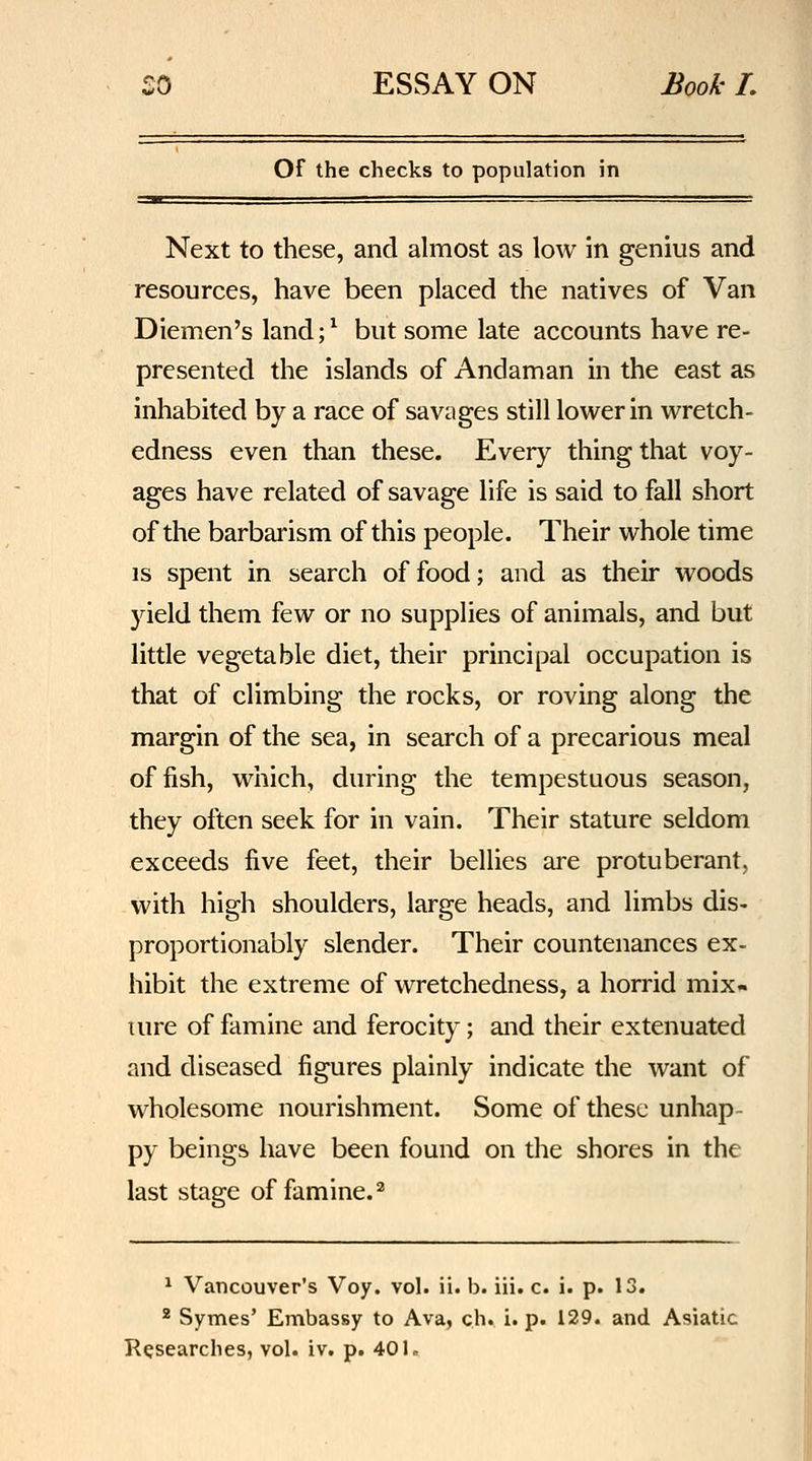 Of the checks to population in Next to these, and almost as low in genius and resources, have been placed the natives of Van Diemen's land;^ but some late accounts have re- presented the islands of Andaman in the east as inhabited by a race of savages still lower in wretch- edness even than these. Every thing that voy- ages have related of savage life is said to fall short of the barbarism of this people. Their whole time IS spent in search of food; and as their woods yield them few or no supplies of animals, and but little vegetable diet, their principal occupation is that of climbing the rocks, or roving along the margin of the sea, in search of a precarious meal offish, which, during the tempestuous season, they often seek for in vain. Their stature seldom exceeds five feet, their bellies are protuberant, with high shoulders, large heads, and limbs dis- proportionably slender. Their countenances ex- hibit the extreme of wretchedness, a horrid mix- lure of famine and ferocity; and their extenuated and diseased figures plainly indicate the want of wholesome nourishment. Some of these unhap- py beings have been found on the shores in the last stage of famine.^ ^ Vancouver's Voy. vol. ii. b. iii. c. i. p. 13. * Symes' Embassy to Ava, ch. i. p. 129. and Asiatic Researches, vol. iv. p. 401.