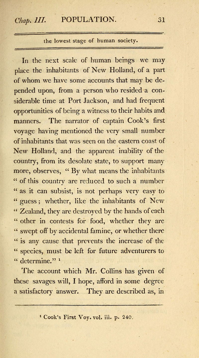 the lowest stage of human society. In the next scale of human beings we may place the inhabitants of New Holland, of a part of whom we have some accounts that may be de- pended upon, from a person who resided a con- siderable time at Port Jackson, and had frequent opportunities of being a witness to their habits and manners. The narrator of captain Cook's first voyage having mentioned the very small number of inhabitants that was seen on the eastern coast of New Holland, and the apparent inability of the country, from its desolate state, to support many more, observes,  By what means the inhabitants  of this country are reduced to such a number as it can subsist, is not perhaps very easy to  guess; whether, like the inhabitants of New  Zealand, they are destroyed by the hands of each  other in contests for food, whether they are  swept off by accidental famine, or whether there  is any cause that prevents the increase of the *' species, must be left for future adventurers to  determine. ^ The account which Mr. Collins has given of these savages will, I hope, afford in some degree a satisfactory answer. They are described as, in * Cook's First Voy. vol. iii. p. 240,