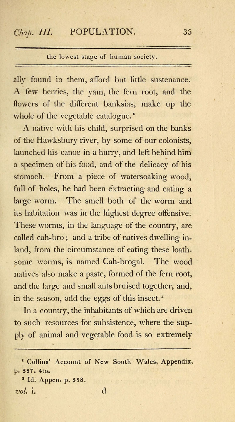 the lowest stage of human society. ally found in them, afFord but little sustenance. A few berries, the yam, the fern root, and the flowers of the different banksias, make up the whole of the vegetable catalogue.* A native with his child, surprised on the banks of the Hawksbury river, by some of our colonists, launched his canoe in a hurry, and left behind him a specimen of his food, and of the delicacy of his stomach. From a piece of watersoaking wood, full of holes, he had been extracting and eating a large worm. The smell both of the worm and its habitation was in the highest degree offensive. These worms, in the language of the country, are called cah-bro; and a tribe of natives dwelling in- land, from the circumstance of eating these loath- some worms, is named Cah-brogal. The wood natives also make a paste, formed of the fern root, and the large and small ants bruised together, and, in the season, add the eggs of this insect. ^ In a country, the inhabitants of which are driven to such resources for subsistence, where the sup- ply of animal and vegetable food is so extremely ' Collins' x\ccount of New South Wales, Appendix, p. 557. 4to. * Id. Appen. p. 558. vol, i. d