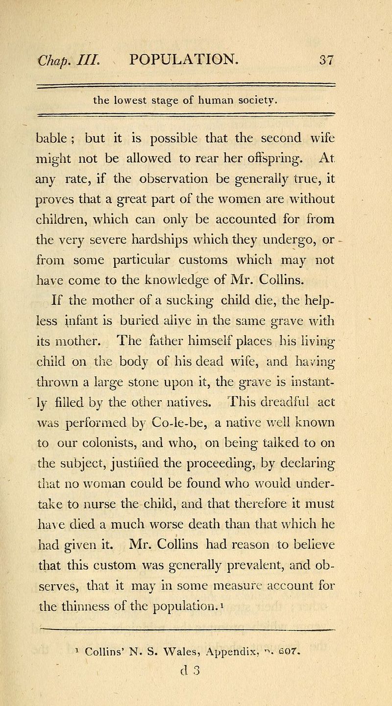 the lowest stage of human society. bable ; but it is possible that the second wife might not be allowed to rear her offspring. At any rate, if the observation be generally true, it proves that a great part of the women are without children, which can only be accounted for from the very severe hardships which they undergo, or from some particular customs which may not have come to the knowledge of Mr. Collins. If the mother of a sucking child die, the help- less infant is buried alive in the same grave with its mother. The father himself places his living child on the body of his dead wife, and having thrown a large stone upon it, the grave is instant- ly filled by the other natives. This dreadful act was performed by Co-le-be, a native well known to our colonists, and who, on being talked to on the subject, justified the proceeding, by declaring that no woman could be found who would under- take to nurse the child, and that therefore it must have died a much worse death than that which he had given it. Mr. Collins had reason to believe that this custom was generally prevalent, and ob- serves, that it may in some measure account for the thinness of the population, i ^ Collins' N. S. Wales, Appendix, '^. e07. d3