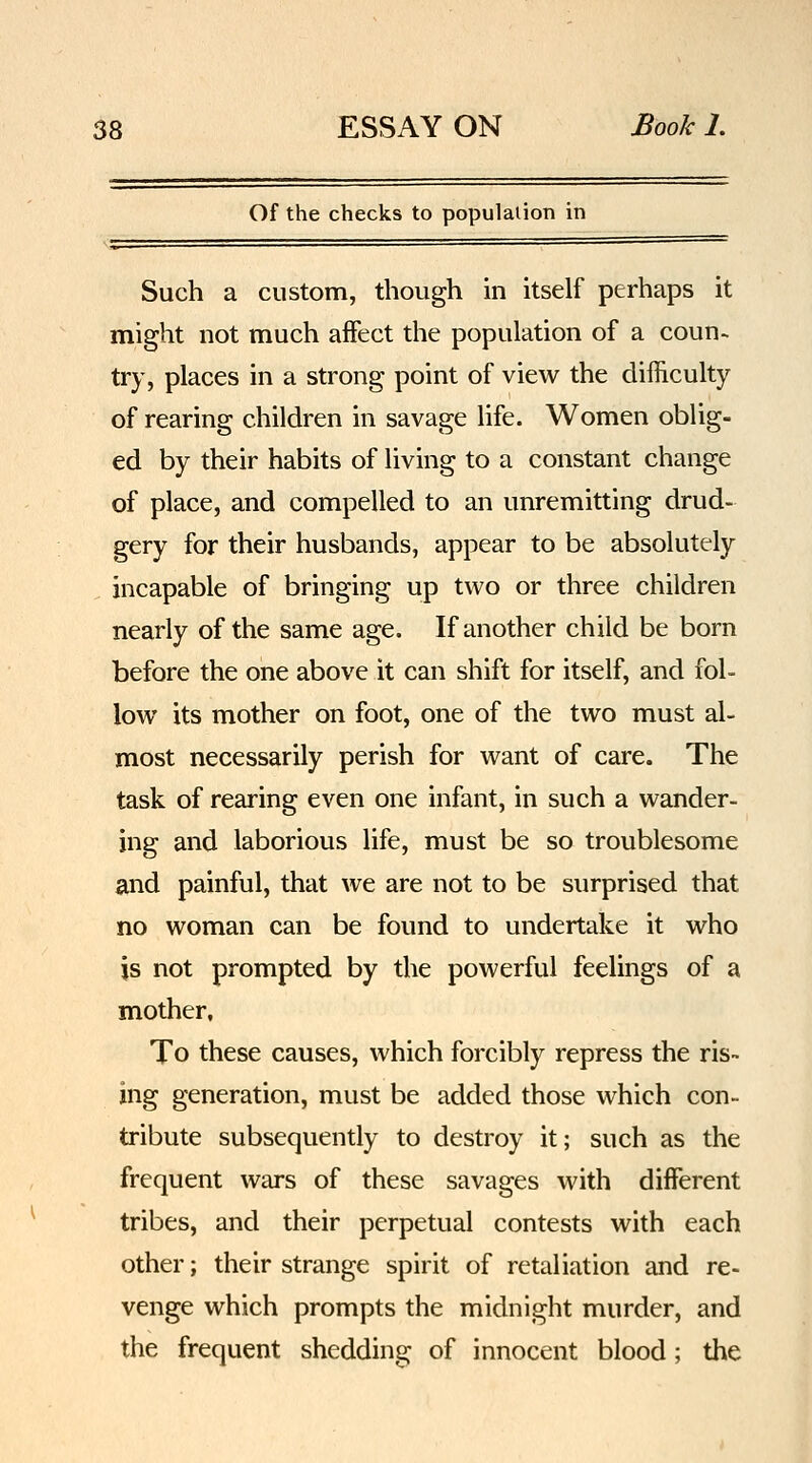 Of the checks to population in Such a custom, though in itself perhaps it might not much affect the population of a coun- try, places in a strong point of view the difficulty of rearing children in savage life. Women oblig- ed by their habits of living to a constant change of place, and compelled to an unremitting drud- gery for their husbands, appear to be absolutely incapable of bringing up two or three children nearly of the same age. If another child be born before the one above it can shift for itself, and fol- low its mother on foot, one of the two must al- most necessarily perish for want of care. The task of rearing even one infant, in such a wander- ing and laborious life, must be so troublesome and painful, that we are not to be surprised that no woman can be found to undertake it who is not prompted by the powerful feelings of a mother. To these causes, which forcibly repress the ris- ing generation, must be added those which con- tribute subsequently to destroy it; such as the frequent wars of these savages with different tribes, and their perpetual contests with each other; their strange spirit of retaliation and re- venge which prompts the midnight murder, and the frequent shedding of innocent blood; the