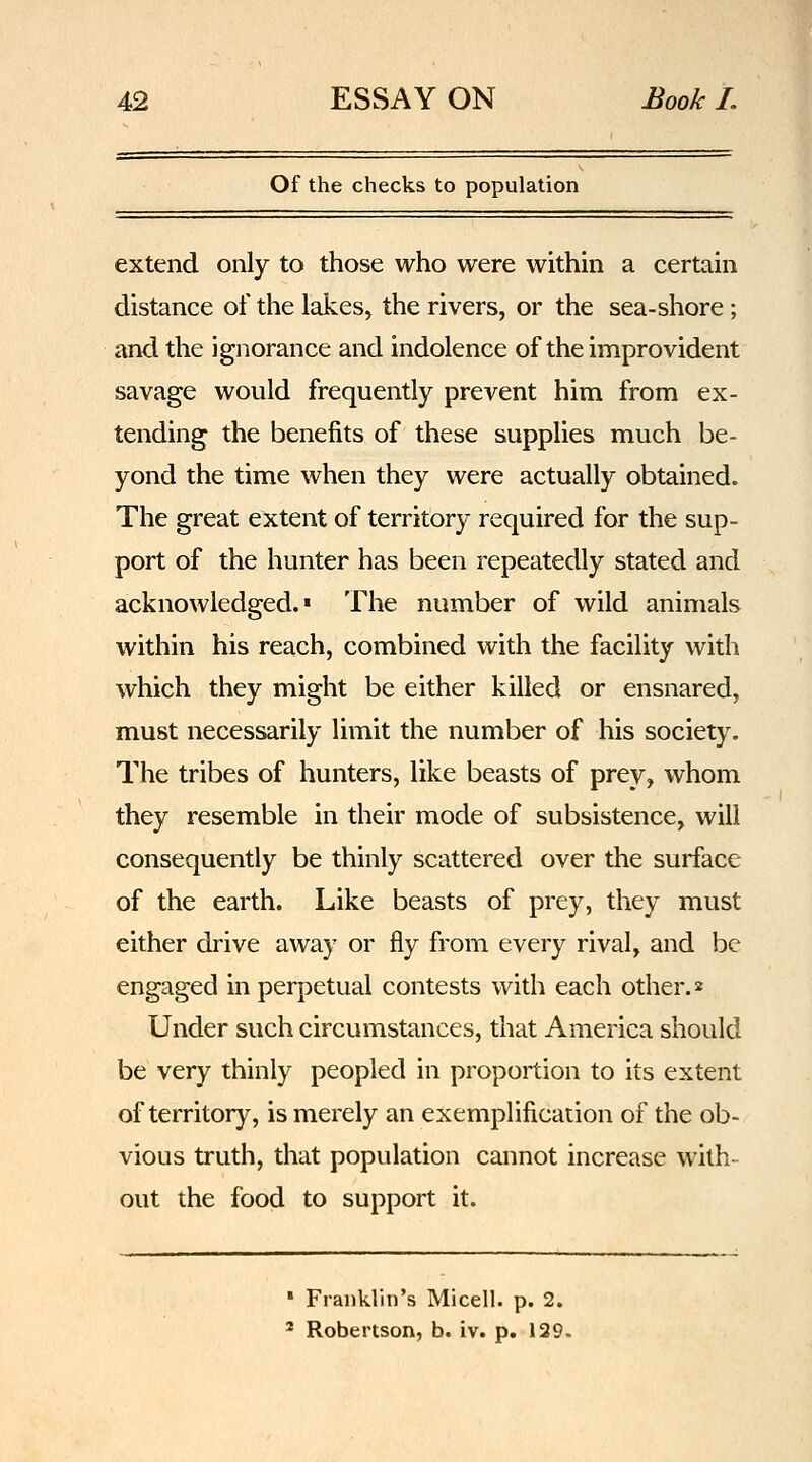 Of the checks to population extend only to those who were within a certain distance of the lakes, the rivers, or the sea-shore; and the ignorance and indolence of the improvident savage would frequently prevent him from ex- tending the benefits of these supplies much be- yond the time when they were actually obtained. The great extent of territory required for the sup- port of the hunter has been repeatedly stated and acknowledged.* The number of wild animals within his reach, combined with the facility with which they might be either killed or ensnared, must necessarily limit the number of his society. The tribes of hunters, like beasts of prey, whom they resemble in their mode of subsistence, will consequently be thinly scattered over the surface of the earth. Like beasts of prey, they must either drive away or fly from every rival, and be engaged in perpetual contests with each other.» Under such circumstances, that America should be very thinly peopled in proportion to its extent of territory, is merely an exemplification of the ob- vious truth, that population cannot increase with- out the food to support it. ' Franklin's Micell. p. 2. 2 Robertson, b. iv. p. 129.