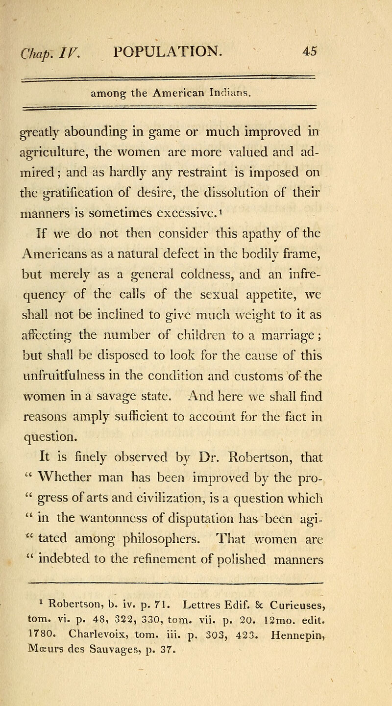 among the American Indians. greatly abounding in game or much improved in: agriculture, the women are more valued and ad- mired ; and as hardly any restraint is imposed on the gratification of desire, the dissolution of their manners is sometimes excessive. ^ If we do not then consider this apathy of the Americans as a natural defect in the bodily frame, but merely as a general coldness, and an infre- quency of the calls of the sexual appetite, we shall not be inclined to give much weight to it as affecting the number of children to a marriage; but shall be disposed to look for the cause of this unfruitfulness in the condition and customs of the women in a savage state. And here we shall find reasons amply sufficient to account for the fact in question. It is finely observed by Dr. Robertson, that  Whether man has been improved by the pro-  gress of arts and civilization, is a question which  in the wantonness of disputation has been agi- ^' tated among philosophers. That women are  indebted to the refinement of polished manners 1 Robertson, b. iv. p. 71. Lettres Edif. 8c Curieuses, torn. vi. p. 48, 322, 330, torn. vii. p. 20. 12mo. edit. 1780. Charlevoix, torn. iii. p. 303, 423. Hennepin, Moeurs des Sauvages, p. 37.