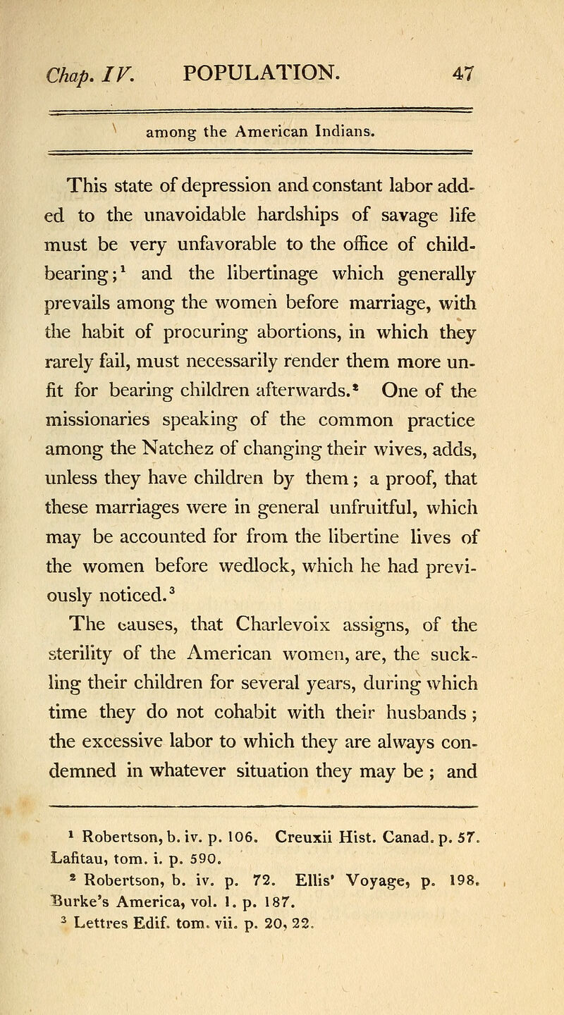 among the American Indians. This state of depression and constant labor add- ed to the unavoidable hardships of savage life must be very unfavorable to the office of child- bearing;^ and the libertinage which generally prevails among the women before marriage, with the habit of procuring abortions, in which they rarely fail, must necessarily render them more un- fit for bearing children afterwards.* One of the missionaries speaking of the common practice among the Natchez of changing their wives, adds, unless they have children by them; a proof, that these marriages were in general unfruitful, which may be accounted for from the libertine lives of the women before wedlock, which he had previ- ously noticed.^ The causes, that Charlevoix assigns, of the sterility of the American women, are, the suck- ling their children for several years, during which time they do not cohabit with their husbands; the excessive labor to which they are always con- demned in whatever situation they may be ; and * Robertson, b. iv. p, 106. Creuxii Hist. Canad. p. 57. Lafitau, torn, i, p. 590. * Robertson, b. iv. p. 72. Ellis' Voyage, p. 198. Burke's America, vol. 1. p. 187. 3 Lettres Edif. torn. vii. p. 20, 22.