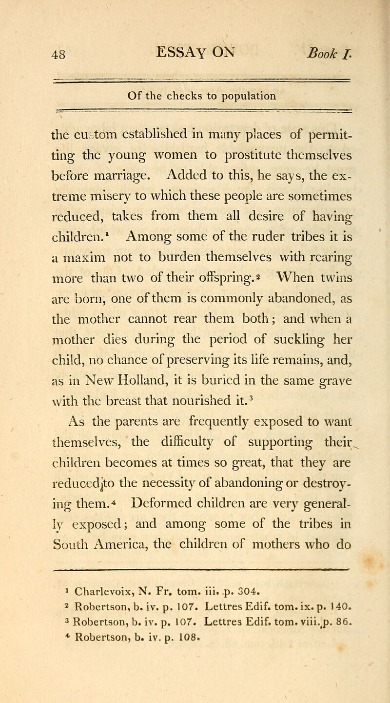 Of the checks to population the cu::tom established in many places of permit- ting the young women to prostitute themselves before marriage. Added to this, he says, the ex- treme misery to which these people are sometimes reduced, takes from them all desire of having children.* Among some of the ruder tribes it is a maxim not to burden themselves with rearing more than two of their offspring. 2 When twins are born, one of them is commonly abandoned, as the mother cannot rear them both; and when a mother dies during the period of suckling her child, no chance of preserving its life remains, and, as in New Holland, it is buried in the same grave with the breast that nourished it.^ As the parents are frequently exposed to want themselves, the difficulty of supporting their^ children becomes at times so great, that they are reducedjto the necessity of abandoning or destroy- ing them. 4 Deformed children are very general- ly exposed; and among some of the tribes in South America, the children of mothers who do > Charlevoix, N. Fr. torn. iii. p. 304. 2 Robertson, b. iv. p. 107. Lettres Edif. torn. ix. p. 140. 3 Robertson, b. iv. p. 107. Lettres Edif. torn, viii.^p. 86. * Robertson, b. iv. p. 108.