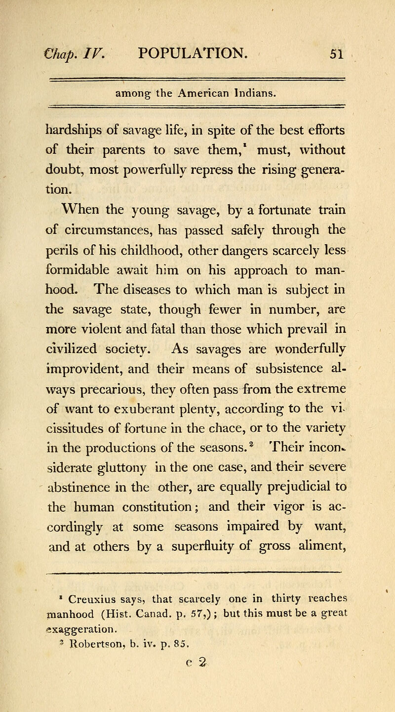 among the American Indians. hardships of savage life, in spite of the best efforts of their parents to save them,* must, without doubt, most powerfully repress the rising genera- tion. When the young savage, by a fortunate train of circumstances, has passed safely through the perils of his childhood, other dangers scarcely less formidable await him on his approach to man- hood. The diseases to which man is subject in the savage state, though fewer in number, are more violent and fatal than those which prevail in civilized society. As savages are wonderfully improvident, and their means of subsistence al- ways precarious, they often pass from the extreme of want to exuberant plenty, according to the vi- cissitudes of fortune in the chace, or to the variety in the productions of the seasons.' Their incon.. siderate gluttony in the one case, and their severe abstinence in the other, are equally prejudicial to the human constitution; and their vigor is ac- cordingly at some seasons impaired by want, and at others by a superfluity of gross aliment, * Creuxius says, that scarcely one in thirty reaches manhood (Hist. Canad. p. 57,) ; but this must be a great exaggeration. 2 Robertson, b. iv. p. 85.