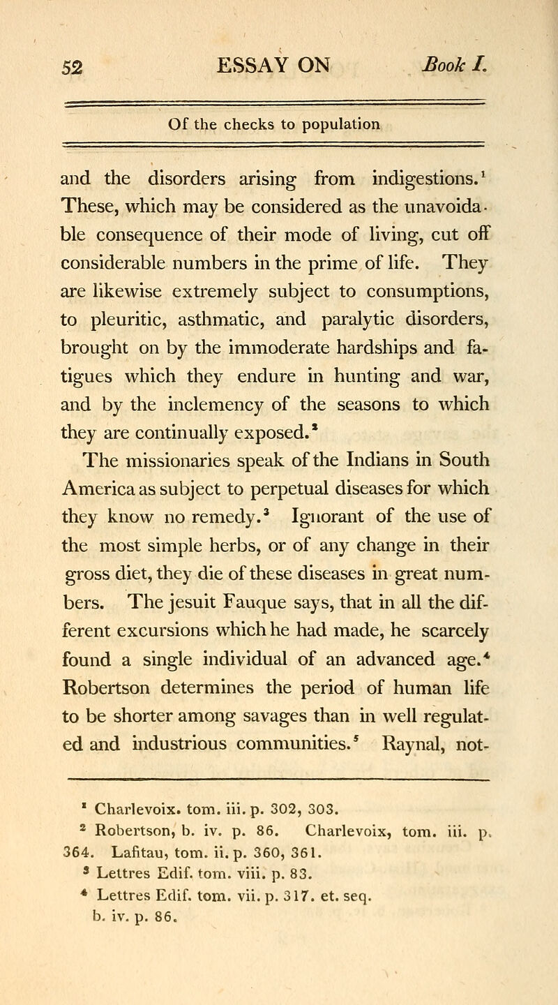 Of the checks to population and the disorders arising from indigestions.^ These, which may be considered as the unavoida- ble consequence of their mode of living, cut off considerable numbers in the prime of life. They are likewise extremely subject to consumptions, to pleuritic, asthmatic, and paralytic disorders, brought on by the immoderate hardships and fa- tigues which they endure in hunting and war, and by the inclemency of the seasons to which they are continually exposed.' The missionaries speak of the Indians in South America as subject to perpetual diseases for which they know no remedy.' Ignorant of the use of the most simple herbs, or of any change in their gross diet, they die of these diseases in great num- bers. The Jesuit Fauque says, that in all the dif- ferent excursions which he had made, he scarcely found a single individual of an advanced age.* Robertson determines the period of human hfe to be shorter among savages than in well regulat- ed and mdustrious communities.* Raynal, not- ' Charlevoix, torn, iii.p. 302, 303. * Robertson, b. iv. p. 86. Charlevoix, torn. iii. p. 364. Lafitau, torn. ii. p. 360, 361. * Lettres Edif. torn. viii. p. 83. * Lettres Edif. torn. vii. p. 317. et. seq. b. iv. p. 86.