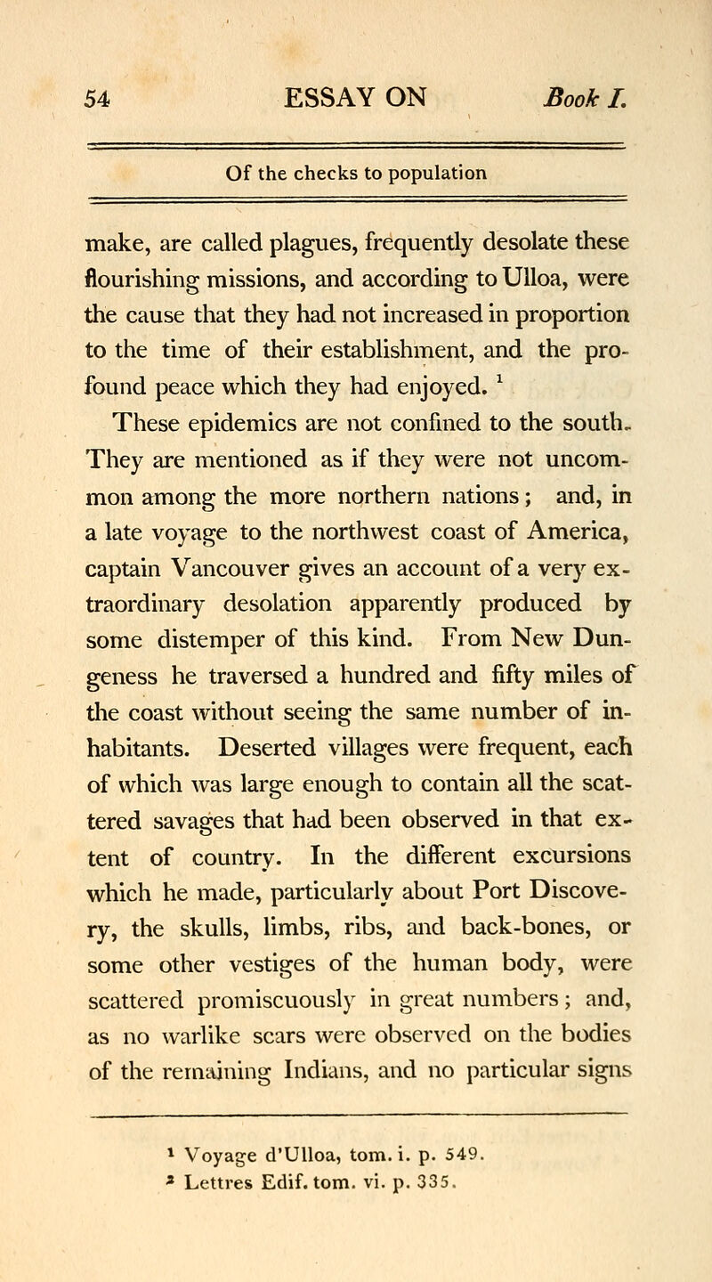 Of the checks to population make, are called plagues, frequently desolate these flourishing missions, and according to UUoa, were the cause that they had not increased in proportion to the time of their establishment, and the pro- found peace which they had enjoyed. ^ These epidemics are not confined to the south. They are mentioned as if they were not uncom- mon among the more northern nations; and, in a late voyage to the northwest coast of America, captain Vancouver gives an account of a very ex- traordinary desolation apparently produced by some distemper of this kind. From New Dun- geness he traversed a hundred and fifty miles of the coast without seeing the same number of in- habitants. Deserted villages were frequent, each of which was large enough to contain all the scat- tered savages that had been observed in that ex- tent of country. In the different excursions which he made, particularly about Port Discove- ry, the skulls, limbs, ribs, and back-bones, or some other vestiges of the human body, were scattered promiscuously in great numbers; and, as no warlike scars were observed on the bodies of the remaining Indians, and no particular signs * Voyage d'Ulloa, torn. i. p. 549. « Lettres Edif. torn. vi. p. 335.