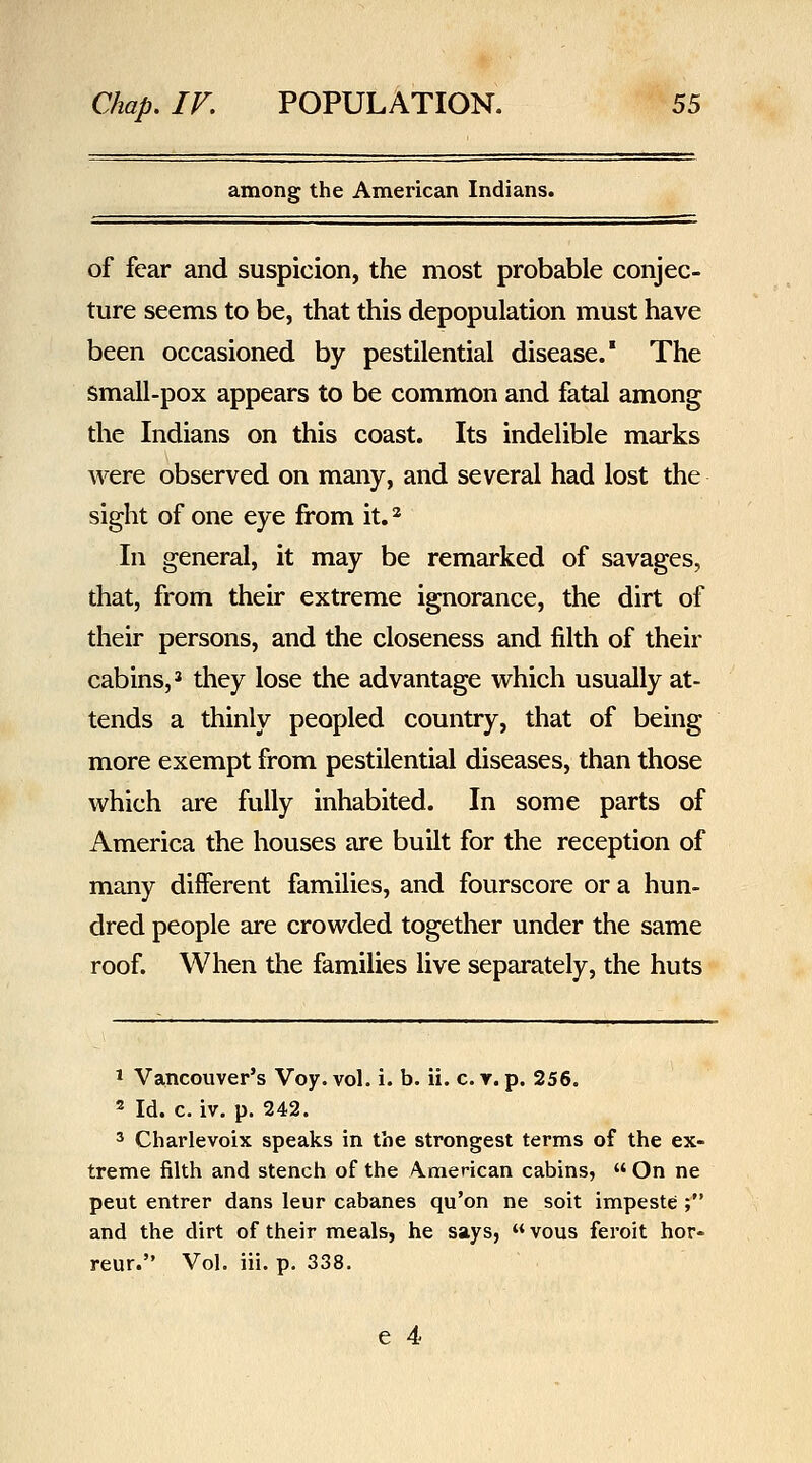 among the American Indians. of fear and suspicion, the most probable conjec- ture seems to be, that this depopulation must have been occasioned by pestilential disease.' The small-pox appears to be common and fatal among the Indians on this coast. Its indelible marks were observed on many, and several had lost the sight of one eye from it.* In general, it may be remarked of savages, that, from their extreme ignorance, the dirt of their persons, and the closeness and filth of their cabins,' they lose the advantage which usually at- tends a thinly peopled country, that of being more exempt from pestilential diseases, than those which are fully inhabited. In some parts of America the houses are buUt for the reception of many different families, and fourscore or a hun- dred people are crowded together under the same roof. When the families live separately, the huts 1 Vancouver's Voy. vol. i. b. ii. c. r. p. 256. 2 Id. c. iv. p. 242. ^ Charlevoix speaks in the strongest terms of the ex- treme filth and stench of the American cabins,  On ne pent entrer dans leur cabanes qu'on ne soit impeste ; and the dirt of their meals, he says,  vous feroit hor- reur. Vol. iii. p. 338.