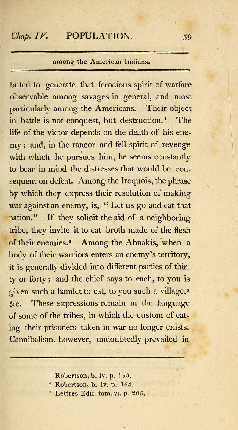 among the American Indians. buted to generate that ferocious spirit of warfare observable among savages in general, and most particularly among the Americans. Their object in battle is not conquest, but destruction. ^ The life of the victor depends on the death of his ene- my ; and, in the rancor and fell spirit of revenge with which he pursues him, he seems constantly to bear in mind the distresses that would be con- sequent on defeat. Among the Iroquois, the phrase by which they express their resolution of making war against an enemy, is,  Let us go and eat that nation. If they solicit the aid of a neighboring tribe, they invite it to eat broth made of the flesh of their enemies.* Among the Abnakis, when a body of their warriors enters an enemy's territory, it is generally divided into different parties of thifr ty or forty; and the chief says to each, to you is given such a hamlet to eat, to you such a village, ^ &c. These expressions remain in the language of some of the tribes, in which the custom of eat- ing their prisoners taken in war no longer exists. Cannibalism, however, undoubtedly prevailed in 1 Robertson, b. iv. p. 150, 2 Robertson, b. iv, p. 164. ' Lettres Edif. tom.vi. p. 205.