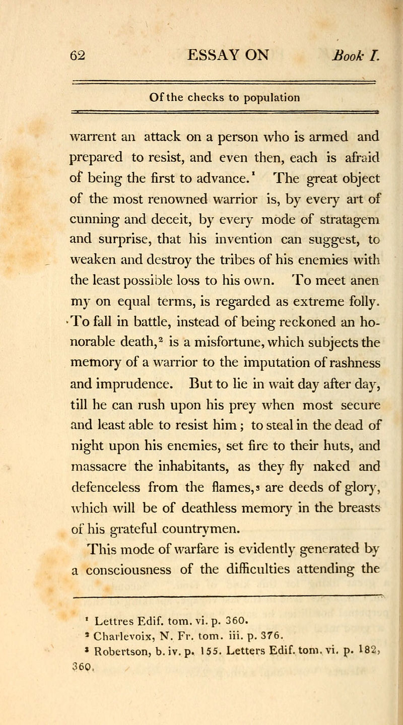 Of the checks to population warrent an attack on a person who is armed and prepared to resist, and even then, each is afraid of being the first to advance. * The great object of the most renowned warrior is, by every art of cunning and deceit, by every mode of stratagem and surprise, that his invention can suggest, to weaken and destroy the tribes of his enemies with the least possible loss to his own. To meet anen my on equal terms, is regarded as extreme folly. •To fall in battle, instead of being reckoned an ho- norable death,^ is a misfortune, which subjects the memory of a warrior to the imputation of rashness and imprudence. But to lie in wait day after day, till he can rush upon his prey when most secure and least able to resist him; to steal in the dead of night upon his enemies, set fire to their huts, and massacre the inhabitants, as they fly naked and defenceless from the flames, s are deeds of glory, which will be of deathless memory in the breasts of his grateful countrymen. This mode of warfare is evidently generated by a consciousness of the difficulties attending the ' Lettres Edif. torn. vi. p. 360. ' Charlevoix, N. Fr. tom. iii. p. 376. » Robertson, b. iv. p. 155. Letters Edif. tom. vi. p. 182, ?60,