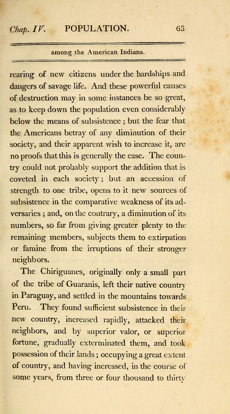 among the American Indians. rearing of new citizens under the hardships and dangers of savage life. And these powerful causes of destruction may in some instances be so great, as to keep down the population even considerably below the means of subsistence ; but the fear that the Americans betray of any diminution of their society, and their apparent wish to increase it, are no proofs that this is generally the case. The coun- try could not probably support the addition that is coveted in each society; but an accession of strength to one tribe, opens to it new sources of subsistence in the comparative weakness of its ad- versaries ; and, on the contrary, a diminution of its numbers, so far from giving greater plenty to the remaining members, subjects them to extirpation or famine from the irruptions of their stronger neighbors. The Chiriguanes, originally only a small part of the tribe of Guaranis, left their native country in Paraguay, and settled in the mountains towards Peru. They found sufficient subsistence in their new country, increased rapidly, attacked their neighbors, and by superior valor, or superior fortune, gradually exterminated them, and took possession of their lands; occupying a great extent of country, and having increased, in the course of some years, from three or four thousand to thirty